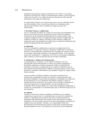 114 HERRAMIENTAS
principio son personas con poca experiencia en el tema- es necesario
supervisar el trabajo de campo. Es fundamental verificar si efectivamente
se hizo la encuesta y si se siguió el proceso aleatorio de selección del
informante, sin sesgar las respuestas.
La supervisión consiste en re-entrevistar a dos o tres de cada diez perso-
nas entrevistadas. Estas re-entrevistas deben ser realizadas al día
siguiente de llevado a cabo el trabajo de campo por parte del
encuestador.
7. Revisión Técnica y codificación.
Una vez realizado el trabajo de campo, las encuestas son sometidas a un
proceso de revisión técnica, una por una, para verificar la calidad y
consistencia de la información brindada por los entrevistados. Cada
respuesta también recibe un código para luego facilitar la digitación. Se
establece un libro de códigos (una hoja con los distintos códigos de
respuestas para cada pregunta), el mismo que se utilizará al momento del
diseño del programa de procesamiento.
8. Digitación.
Una vez terminada la codificación se procede a la digitación de los
cuestionarios. Se ingresan todas las respuestas codificadas en una base
de datos, cuestionario por cuestionario. Por el peligro de cometer errores
en este paso -que puede conducir a conclusiones fatales- se recomienda
supervisar visualmente y comprobar el 10% de los cuestionarios digitados
para verificar la correcta introducción de los datos obtenidos.
9. Tabulación y análisis de la información.
Cada pregunta se constituye en un cuadro estadístico. Una vez
introducida toda la información se emiten los cuadros marginales o
borradores (primeras versiones), luego de verificar la información
obtenida se procede a la impresión de los cuadros estadísticos que se
presentarán en el informe final. También se pueden realizar cruces entre
preguntas, variables o indicadores, por ejemplo, el lugar de compra según
clases sociales.
Con los cuadros estadísticos finales se procede al análisis de la
información, agrupando los datos de acuerdo a temas generales que
permitan responder con precisión las hipótesis formuladas en el proyecto
de investigación. Es en el momento del análisis cuando se valora el
significado de las respuestas, de acuerdo a los resultados obtenidos en
otras investigaciones o comparándolos con otros productos. Los
resultados de los análisis deben ser comentados, llegándose finalmente a
señalar las conclusiones y recomendaciones que se derivan del proceso de
investigación.
10. Edición.
Cuando se tienen los cuadros estadísticos definitivos y los análisis,
comentarios, sugerencias y recomendaciones, se procede a diseñar los
gráficos y diagramas que permitan una mejor visualización de los
resultados más importantes del estudio. La incorporación de cuadros
sinópticos y de un resumen ejecutivo, de una o dos páginas, permiten un
rápida lectura del informe. Además, es recomendable armar una
presentación en PowerPoint que pueda ser discutida con personas que
han participado de una u otra manera en el proyecto de investigación.
 