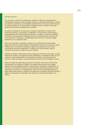 115
Ejemplo práctico
Una vez que se contó con información cualitativa sobre las actitudes de los
consumidores hacia los chips de papas nativas, en setiembre del 2002 se realizó
un estudio cuantitativo con el objetivo de determinar la estructura del mercado
de chips de papas en el mercado de la ciudad de Lima y estimar el mercado
potencial de los chips de papa nativa amarilla.
Se utilizó el método de encuesta por muestreo, aplicando un total de 250
entrevistas directas y personales, empleando un cuestionario estructurado y
estandarizado que incluyó preguntas abiertas, cerradas y escalas de medición
actitudinal. El universo de investigación estuvo conformado por personas de
sexo masculino y femenino, comprendidos entre los 08 y 25 años de edad,
residentes en la ciudad de Lima.
Entre los principales resultados se obtuvo que el 96% de los entrevistados
adquieren chips de manera habitual. Proyectando esta cifra al universo se pudo
estimar que el mercado de hojuelas de papa en la ciudad de Lima estaba
conformado por aproximadamente 2 millones 650 mil personas y que el
consumo era similar en todas las clases sociales.
También se obtuvo información sobre el lugar de consumo de los chips, el lugar
habitual de compra, el tamaño de envase preferido, la cantidad de chips que se
compra en cada oportunidad, la frecuencia de compra, la participación de
marcas y sobre la imagen y posicionamiento que tienen las principales marcas.
Sobre los chips de papa nativa amarilla, la encuesta reveló que el 78% de los
consumidores lo compraría, debido a la imagen positiva que tiene la papa
amarilla en la mentalidad colectiva, porque serían novedosos y agradables; el
16% de los consumidores dijo que no lo compraría de ninguna manera y el 6%
condicionó la compra a una degustación previa. En forma complementaria se
logró información sobre la intención de pago por las hojuelas de papa amarilla y
sobre las promociones esperadas para motivar la compra del producto o la
marca.
 