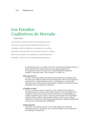 116 HERRAMIENTAS
Los Estudios
Cualitativos de Mercado
Gastón López
Los Estudios Cualitativos (ECL) son investigaciones de
naturaleza exploratoria que brindan información no
estadística sobre las opiniones, sentimientos, actitudes y
expectativas del mercado. Por lo general, los ECL se realizan
para tener un primer acercamiento al conocimiento de la
demanda y preferencias por determinados productos.
La información que se recopila en los ECL son datos de primera fuente, es
decir, obtenidos de manera directa en los grupos objetivos de
investigación a través de entrevistas en profundidad o dinámicas
grupales, conocidas como "focus groups" (ver pág 126 ).
¿Para qué sirven?
Los ECL sirven para lograr una primera aproximación a la dinámica del
mercado, para elaborar hipótesis de investigación sobre las percepciones,
preferencias y comportamientos de los consumidores y para diseñar
encuestas que servirán para posteriormente cuantificar las observaciones
obtenidas en la investigación cualitativa.
¿Cuándo se usan?
Los ECL se utilizan en dos momentos. Uno, cuando no hay ninguna
información previa sobre la comercialización de ciertos productos. Dos,
cuando las ventas no alcanzan el nivel esperado. Es recomendable un
estudio cualitativo para conocer mejor las percepciones del consumidor
(valorización de atributos del producto frente a otros), que ayudará a
redefinir el concepto de marketing (posicionamiento, diseño, distribución)
y las acciones de promoción y publicidad.
¿Cómo hacerlo?
Para llevar a la práctica un ECL es necesario seguir una secuencia
ordenada de pasos, de manera que se pueda cumplir con las exigencias
metodológicas requeridas.
 