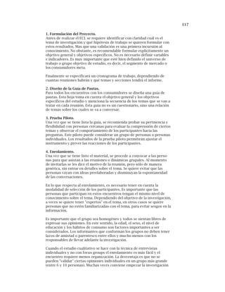117
1. Formulación del Proyecto.
Antes de realizar el ECL se requiere identificar con claridad cuál es el
tema de investigación y qué hipótesis de trabajo se quieren formular con
estos resultados. Mas que una validación es una primera incursión al
conocimiento. No obstante, es recomendable formular explícitamente un
objetivo general y objetivos específicos. No es necesario definir variables
e indicadores. Es muy importante que esté bien definido el universo de
trabajo o grupo objetivo de estudio, es decir, el segmento de mercado o
los consumidores meta.
Finalmente se especificará un cronograma de trabajo, dependiendo de
cuantas reuniones habrán y qué temas y secciones tendrá el informe.
2. Diseño de la Guía de Pautas.
Para todos los encuentros con los consumidores se diseña una guía de
pautas. Esta hoja toma en cuenta el objetivo general y los objetivos
específicos del estudio y menciona la secuencia de los temas que se van a
tratar en cada reunión. Esta guía no es un cuestionario, sino una relación
de temas sobre los cuales se va a conversar.
3. Prueba Piloto.
Una vez que se tiene lista la guía, se recomienda probar su pertinencia y
flexibilidad con personas cercanas para evaluar la comprensión de ciertos
temas y observar el comportamiento de los participantes hacia las
preguntas. Este piloto puede considerar un grupo de personas o personas
individuales. Los resultados de la prueba piloto permitirán ajustar el
instrumento y prever las reacciones de los participantes.
4. Enrolamiento.
Una vez que se tiene listo el material, se procede a convocar a las perso-
nas para que asistan a las reuniones o dinámicas grupales. Al momento
de invitarlas se les dice el motivo de la reunión, pero sólo de manera
genérica, sin entrar en detalles sobre el tema. Se quiere evitar que las
personas vayan con ideas preelaboradas y disminuyan la espontaneidad
de las conversaciones.
En lo que respecta al enrolamiento, es necesario tener en cuenta la
modalidad de selección de los participantes. Es importante que las
personas que participan en estos encuentros tengan el mismo nivel de
conocimiento sobre el tema. Dependiendo del objetivo de la investigación,
a veces se quiere tener "expertos" en el tema, en otros casos se quiere
personas que no estén familiarizadas con el tema, para evitar sesgos en la
información.
Es importante que el grupo sea homogéneo y todos se sientan libres de
expresar sus opiniones. En este sentido, la edad, el sexo, el nivel de
educación y los hábitos de consumo son factores importantes a ser
considerados. Los informantes que conforman los grupos no deben tener
lazos de amistad o parentesco entre ellos y mucho menos con los
responsables de llevar adelante la investigación.
Cuando el estudio cualitativo se hace con la técnica de entrevistas
individuales y no con focus groups el enrolamiento es más fácil y el
encuentro requiere menos organización. La desventaja es que no se
pueden "validar" ciertas opiniones individuales en un grupo más grande
(entre 6 y 10 personas). Muchas veces conviene empezar la investigación
 