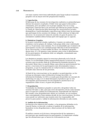 118 HERRAMIENTAS
con unas cuantas entrevistas individuales para luego realizar reuniones
grupales con un mayor nivel de preparación temática.
5. Capacitación.
El liderazgo de las sesiones de investigación cualitativa es primordial para
obtener los mejores resultados. El líder tiene que guiar la discusión y
estimularla, pero sin influir con su propia opinión. Por eso es muy
importante capacitar bien a las personas que lideran los grupos focales.
La charla de capacitación debe mencionar las características sociales,
demográficas y particularidades específicas que deben tener las personas
que participan en los sesiones de trabajo, se debe enfatizar la lógica del
proyecto y la secuencia de temas de acuerdo a la guía de pautas. Los
enroladores también deben formar parte del equipo que se capacite.
6. Dinámicas Grupales.
Es la parte central del estudio cualitativo. Consiste en realizar las
reuniones con los grupos de trabajo. Cada grupo debe estar conformado
por 6 a 10 personas como máximo. No es recomendable que el número de
participantes exceda esta cantidad porque dificulta el desenvolvimiento
de la conversación y el intercambio de ideas. Las dinámicas grupales
duran entre 45 y 90 minutos como máximo, para evitar el aburrimiento
de los participantes. El ambiente debe ser amigable, estimulando una
interacción positiva.
Las dinámicas grupales siguen la estructura planteada en la Guía de
Pautas. Es recomendable grabar magnetofónicamente la interacción en las
sesiones para no perder nada de la información brindada durante la
discusión. Mejor aún si se puede filmar, para observar posteriormente los
gestos y reacciones de los participantes ante determinados temas o
preguntas, ya que la comunicación no verbal revela los sentimientos y
actitudes más sinceras de las personas.
Al final de las conversaciones se les agradece su participación y se les
entrega un obsequio como retribución al tiempo invertido y la
información brindada. Si el ECL es usado para desarrollar un concepto de
marketing (ver pág 121) es ideal obsequiar el producto que se está
investigando; posteriormente los investigadores pueden hacer un
seguimiento sobre el uso y el gusto del producto.
7. Desgrabación.
Terminadas las dinámicas grupales se procede a desgrabar todas las
sesiones llevadas a cabo, para que estos documentos sirvan como insumo
para el respectivo análisis de la información. Dependiendo del objetivo
del estudio, estas desgrabaciones deben ser textuales, no un resumen,
sino contemplando el más mínimo detalle de las conversaciones. En otros
casos puede ser suficiente una reunión entre los responsables del
proyecto para juntar y validar la información obtenida en cada sesión.
8. Análisis de la información.
En función a los objetivos del estudio y a las preguntas definidas en la
Guía de Pautas, se procede a realizar el análisis de la información,
basándose en las desgrabaciones y observaciones de los líderes del
proyecto.
El análisis consiste en la lectura e interpretación de las opiniones y
percepciones que manifestaron los participantes. Es importante señalar
que las afirmaciones que se hacen en el documento no son
 