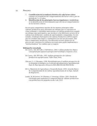 12 PRINCIPIOS
7. Cuantificación de la tendencia histórica de cada factor crítico:
consiste en la medición del comportamiento del factor crítico, por un
periodo de 5 a 10 años.
8. Identificación de las principales fuerzas impulsoras y restrictivas:
es la identificación de determinantes que afectan al comportamiento
de los factores críticos.
En esta guía compartimos muchos de los mismos principios sobre
cadenas productivas pero ofertamos un enfoque que se concentra en
cómo estimular y consolidar innovaciones en cadenas productivas usando
un enfoque más participativo, que involucre a los diferentes actores de la
cadena en la definición y análisis de oportunidades compartidas. En este
sentido, el Enfoque Participativo de Cadenas Productivos (EPCP) sugiere
que los estudios más largos y cuantitativos no son tan necesarios, más
bien es importante involucrar a los diferentes actores dentro de un
proceso que construya la confianza necesaria para poder implementar e
"institucionalizar" los cambios que se sugiere.
Bibliografía consultada
De Castro, AM, SM Valle y CM Pedroso. 2002. Cadena productiva: Marco
conceptual para apoyar la prospección tecnológica. Espacios 23(2).
De Castro, AM, SM Valle. 2001 Análisis prospectivo de cadenas
productivas agropecuarias. Taller Puno, Perú.
Ghezan, G. y L Macagno. 1998. Metodología para el análisis prospectivo de
la demanda tecnológica en el sistema agroalimentario/agroindustrial.
Parte II: Plan Operativo (Proyecto INIA/BID/ISNAR/PROCISUR).
IICA y Ministerio de Agricultura y Desarrollo Rural. 1999. Acuerdo Marco
de Competitividad de la Cadena Agroalimentaria de la Papa. Santafé
de Bogotá D.C.
Lundy, M, M Gottret, W Cifuentes, C Ostertag y R Best. 2003. Diseño de
estrategias para aumentar la competitividad de cadenas productivas
con productores de pequeña escala. Cali, CIAT.
 