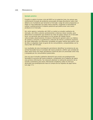 120 HERRAMIENTAS
Ejemplo práctico
Cuando se aplicó el primer ciclo del EPCP en la ciudad de Lima, los actores que
conformaron el grupo de productos procesados de papa discutieron sobre cuál
debería ser el producto que lanzarían al mercado. Luego de varias propuestas se
eligió un chip elaborado con papa nativa amarilla, surgiendo la necesidad de
evaluar cualitativamente el impacto potencial que podría tener este nuevo
producto en el mercado.
Así, entre agosto y setiembre del 2002 se realizó un estudio cualitativo de
mercado, con niños y jóvenes pertenecientes a diversas clases sociales, para
determinar la aceptación que tendrían los chips de papas nativas en el mercado
local. Las personas que participaron en los grupos de trabajo fueron
seleccionadas aleatoriamente, brindaron información general sobre sus hábitos
de compra y consumo, la preferencia y elección de marcas y probaron muestras
de chips elaborados con diferentes variedades de papas nativas para definir cuál
de ellas se adaptaba mejor al gusto de los consumidores, comparándolas con la
marca líder del mercado.
Los resultados de esta investigación permitieron identificar la existencia de una
actitud favorable hacia el concepto del nuevo producto y definir qué variedad de
papa nativa tenía una mejor perspectiva comercial para ser procesada como chip
y aceptada por los consumidores potenciales.
Una vez que el estudio cualitativo demostró que existía una predisposición
favorable al consumo del nuevo producto, cumpliendo con el objetivo de lograr
esta primera información, fue necesario plantear la realización posterior de un
estudio cuantitativo para tener información estadística sobre el nivel que
alcanzaba esta predisposición hacia la compra de las hojuelas de papa nativa
(ver pág 111).
 