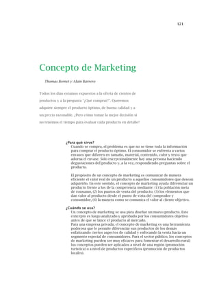 121
Concepto de Marketing
Thomas Bernet y Alain Barrero
Todos los días estamos expuestos a la oferta de cientos de
productos y a la pregunta "¿Qué comprar?". Queremos
adquirir siempre el producto óptimo, de buena calidad y a
un precio razonable. ¿Pero cómo tomar la mejor decisión si
no tenemos el tiempo para evaluar cada producto en detalle?
¿Para qué sirve?
Cuando se compra, el problema es que no se tiene toda la información
para comprar el producto óptimo. El consumidor se enfrenta a varios
envases que difieren en tamaño, material, contenido, color y texto que
adorna el envase. Sólo excepcionalmente hay una persona haciendo
degustaciones del producto y, a la vez, respondiendo preguntas sobre el
producto.
El propósito de un concepto de marketing es comunicar de manera
eficiente el valor real de un producto a aquellos consumidores que desean
adquirirlo. En este sentido, el concepto de marketing ayuda diferenciar un
producto frente a los de la competencia mediante: (1) la población meta
de consumo, (2) los puntos de venta del producto, (3) los elementos que
dan valor al producto desde el punto de vista del comprador y
consumidor, (4) la manera como se comunica el valor al cliente objetivo.
¿Cuándo se usa?
Un concepto de marketing se usa para diseñar un nuevo producto. Este
concepto es luego analizado y aprobado por los consumidores objetivo
antes de que se lance el producto al mercado.
Para una empresa privada, el concepto de marketing es una herramienta
poderosa que le permite diferenciar sus productos de los demás
enfatizando ciertos aspectos de calidad y enfocando la venta hacia un
segmento especial de consumidores. Para el sector público, los conceptos
de marketing pueden ser muy eficaces para fomentar el desarrollo rural;
los conceptos pueden ser aplicados a nivel de una región (promoción
turística) o a nivel de productos específicos (promoción de productos
locales).
 