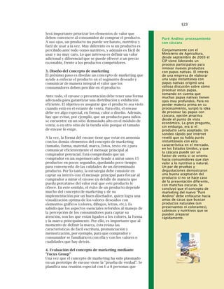 123
Será importante priorizar los elementos de valor que
deben convencer al consumidor de comprar el producto.
A sus ojos, un producto no puede ser barato, nutritivo y
fácil de usar a la vez. Muy diferente es si un producto es
percibido ante todo como nutritivo, y además es fácil de
usar y no muy caro. Lo que interesa es definir un valor
adicional y diferencial que se puede ofrecer a un precio
razonable, frente a los productos competidores.
3. Diseño del concepto de marketing
El próximo paso es diseñar un concepto de marketing que
ayude a enfocar el producto en el segmento deseado y
comunicar de manera integral el valor que los
consumidores deben percibir en el producto.
Ante todo, el envase o presentación debe tener una forma
adecuada para garantizar una distribución y exhibición
eficiente. El objetivo es asegurar que el producto sea visto
cuando está en el estante de venta. Para ello, el envase
debe ser algo especial, en forma, color o diseño. Además,
hay que evitar, por ejemplo, que un producto para niños
se encuentre en un sitio demasiado alto en el módulo de
venta, o en otro sitio de la tienda sólo porque el tamaño
de envase lo exige.
A la vez, la forma del envase tiene que estar en armonía
con los demás elementos del concepto de marketing
(tamaño, forma, material, marca, fotos, texto etc.) para
comunicar eficientemente el mensaje principal al
comprador potencial. Está comprobado que un
comprador en un supermercado tiende a mirar unos 15
productos en pocos segundos, quedando poco tiempo
para convencerlo de las calidades de un determinado
producto. Por lo tanto, la estrategia debe consistir en
captar su interés con el mensaje principal para forzar al
comprador a mirar el envase en detalle de manera que
pueda percatarse del valor real que este producto le
ofrece. En este sentido, el éxito de un producto depende
mucho del concepto de marketing y de su
implementación por un buen diseñador, quien logra una
visualización optima de los valores deseados con
elementos gráficos (colores, dibujos, letras, etc.). Es
sabido que los aspectos esenciales referidos al manejo de
la percepción de los consumidores para captar su
atención, son los que están ligados a los colores, la forma
y la marca principalmente. Por ello, es importante que al
momento de definir la marca, ésta reúna las
características de fácil escritura, pronunciación y
memorización, por ejemplo, para que comprador y
consumidor se familiaricen con ella y con los valores o
cualidades que hay detrás.
4. Evaluación del concepto de marketing mediante
"Focus Group"
Una vez que el concepto de marketing ha sido plasmado
en un prototipo de envase viene la "prueba de verdad". Se
planifica una reunión especial con 6 a 8 personas que
Puré Andino: procesamiento
con cáscara
Conjuntamente con el
Ministerio de Agricultura,
desde septiembre de 2003 el
CIP viene liderando un
proceso participativo para
innovar nuevos productos
con papas nativas. El interés
de una empresa de elaborar
una sopa instantánea con
papas nativas originó una
valiosa discusión sobre cómo
procesar estas papas,
tomando en cuenta que
muchas papas nativas tienen
ojos muy profundos. Para no
perder materia prima en su
procesamiento, surgió la idea
de procesar las papas con
cáscara, opción atractiva
desde el punto de vista
económico. La gran pregunta,
sin embargo, era si el
producto sería aceptado. Un
sondeo rápido por internet
reveló que ya había purés
instantáneos con esta
característica en el mercado,
en los Estados Unidos, y que
la cáscara puede ser un
factor de venta si se orienta
hacia consumidores que dan
valor a lo nutritivo y natural.
Un par de pruebas y
degustaciones demostraron
una buena aceptación del
producto si no se hace caso
de la presentación diferente,
con manchas oscuras. Se
concluyó que el concepto de
marketing del nuevo "Puré
Andino" debe enfocarse hacia
amas de casas que buscan
productos naturales (sin
preservantes ni colorantes),
sabrosos y nutritivos que se
pueden preparar
rápidamente.
 
