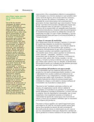 124 HERRAMIENTAS
representen a los consumidores objetivo (consumidores
seleccionados con criterios similares y con variables tales
como: nivel de ingreso, nivel social, nivel de consumo,
edades, factores de cultura y costumbres, etc. con la
finalidad de evitar distorsiones de la información a
generarse). Es muy importante que esta reunión o "focus
group" esté bien estructurada y dirigida para lograr una
buena reflexión sobre el concepto y el producto. El
contexto de la reunión debe ser amigable para fomentar
una interacción abierta y honesta entre los participantes.
Es fundamental para evaluar la calidad del concepto de
marketing (ver pág 121) que el líder planifique y ejecute
cuidadosamente paso por paso la secuencia definida en
"Grupos Focales".
5. Afinar el concepto de marketing
Este último paso trata de corregir y mejorar el concepto
de marketing tomando en cuenta los comentarios
recabados en los "grupos focales" con el fin de afinar la
visualización de las características que ayudan a
comunicar eficientemente lo que ofrece el producto y de
qué manera satisface necesidades específicas del
consumidor meta. Estos valores pueden ser intrínsecos,
como "natural", "saludable", "nutritivo" u otras
sensaciones que se dan por su consumo, o extrínsecos,
como su color, sabor, olor, forma, tamaño, o su uso
rápido y versátil. La meta es obtener un envase atractivo
que refleje tales valores. Una vez afinado, el diseño final
del producto puede ser evaluado por las mismas personas
que participaron en los "grupos focales".
6. Lanzamiento del producto con marca propia
Es recomendable que las empresas diferencien sus
productos con marca propia para darles nombre y cara
(=identidad). Esto ayuda a enfatizar la diferencia en
calidad frente a sus competidores y brinda seguridad
legal para que nadie copie el producto. Una marca
también fomenta los esfuerzos promocionales para
estimular la compra a corto plazo y otorga confianza al
consumidor con el producto a largo plazo.
"Mostrar la cara" mediante una marca refuerza, así
mismo, el compromiso real de ofrecer calidad al
consumidor. Si el producto no satisface, el consumidor
puede identificar el producto fácilmente y evitará volverlo
a comprar. Esto da seguridad al consumidor, que es muy
importante. Esta seguridad aumenta si le damos al
consumidor la opción de contactarse con el servicio al
cliente a través de un número telefónico que se encuentre
en la etiqueta del producto.
Una marca exitosa significa un capital importante para
una empresa. El valor de esta marca puede usarse para
lanzar otros productos dentro de una estrategia de
diversificación de oferta. Lo interesante en este caso es
que los consumidores están muy dispuestos a probar un
nuevo producto si tienen confianza en una marca. Induce
Jalca Chips: captar atención
por lo visual, natural y
social
Con el fin de rescatar
variedades de papas nativas,
el CIP ha elaborado un
concepto de marketing para
papas nativas de colores.
Luego de haber evaluado la
aptitud de fritura, estos chips
fueron presentados en una
feria internacional de chefs.
Se hicieron 72 entrevistas
personales para evaluar qué
elementos del producto
realmente tienen valor para
los consumidores. Según los
entrevistados, el producto
tiene mucho valor por ser
exclusivo, más saludable y
natural. Menos importante
resulta el hecho de que el
producto ayude a generar
ingresos para los pequeños
productores que las cultivan
y salvaguardan su
biodiversidad. En
consecuencia, se elaboró un
concepto de marketing que
en la parte frontal de la caja
destaca los elementos
"exclusividad" y "natural y
saludable". Recién en la parte
posterior se menciona que,
además, el producto genera
ingresos para los pequeños
productores andinos.
Además, con el fin de
reforzar la idea de que el
producto es exclusivo -y para
asegurarle un precio alto
debido a los pequeños
volúmenes de producción- el
envase induce a pensar que
no es un bocadillo para
snack, sino un regalo. Es por
esa razón que el producto ha
estado vendiéndose en el
Duty Free del Aeropuerto
Internacional de Lima, Perú.
 