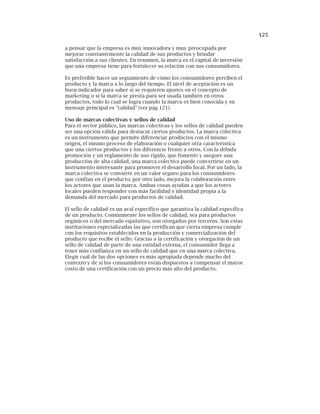 125
a pensar que la empresa es muy innovadora y muy preocupada por
mejorar constantemente la calidad de sus productos y brindar
satisfacción a sus clientes. En resumen, la marca es el capital de inversión
que una empresa tiene para fortalecer su relación con sus consumidores.
Es preferible hacer un seguimiento de cómo los consumidores perciben el
producto y la marca a lo largo del tiempo. El nivel de aceptación es un
buen indicador para saber si se requieren ajustes en el concepto de
marketing o si la marca se presta para ser usada también en otros
productos, todo lo cual se logra cuando la marca es bien conocida y su
mensaje principal es "calidad" (ver pág 121).
Uso de marcas colectivas y sellos de calidad
Para el sector público, las marcas colectivas y los sellos de calidad pueden
ser una opción válida para destacar ciertos productos. La marca colectiva
es un instrumento que permite diferenciar productos con el mismo
origen, el mismo proceso de elaboración o cualquier otra característica
que una ciertos productos y los diferencie frente a otros. Con la debida
promoción y un reglamento de uso rígido, que fomente y asegure una
producción de alta calidad, una marca colectiva puede convertirse en un
instrumento interesante para promover el desarrollo local. Por un lado, la
marca colectiva se convierte en un valor seguro para los consumidores
que confían en el producto; por otro lado, mejora la colaboración entre
los actores que usan la marca. Ambas cosas ayudan a que los actores
locales pueden responder con más facilidad e identidad propia a la
demanda del mercado para productos de calidad.
El sello de calidad es un aval específico que garantiza la calidad específica
de un producto. Comúnmente los sellos de calidad, sea para productos
orgánicos o del mercado equitativo, son otorgados por terceros. Son estas
instituciones especializadas las que certifican que cierta empresa cumple
con los requisitos establecidos en la producción y comercialización del
producto que recibe el sello. Gracias a la certificación y otorgación de un
sello de calidad de parte de una entidad externa, el consumidor llega a
tener más confianza en un sello de calidad que en una marca colectiva.
Elegir cuál de las dos opciones es más apropiada depende mucho del
contexto y de si los consumidores están dispuestos a compensar el mayor
costo de una certificación con un precio más alto del producto.
 
