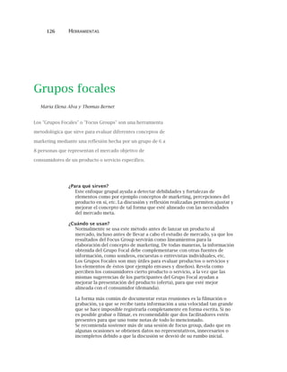 126 HERRAMIENTAS
Grupos focales
Maria Elena Alva y Thomas Bernet
Los "Grupos Focales" o "Focus Groups" son una herramienta
metodológica que sirve para evaluar diferentes conceptos de
marketing mediante una reflexión hecha por un grupo de 6 a
8 personas que representan el mercado objetivo de
consumidores de un producto o servicio específico.
¿Para qué sirven?
Este enfoque grupal ayuda a detectar debilidades y fortalezas de
elementos como por ejemplo conceptos de marketing, percepciones del
producto en sí, etc. La discusión y reflexión realizadas permiten ajustar y
mejorar el concepto de tal forma que esté alineado con las necesidades
del mercado meta.
¿Cuándo se usan?
Normalmente se usa este método antes de lanzar un producto al
mercado, incluso antes de llevar a cabo el estudio de mercado, ya que los
resultados del Focus Group servirán como lineamientos para la
elaboración del concepto de marketing. De todas maneras, la información
obtenida del Grupo Focal debe complementarse con otras fuentes de
información, como sondeos, encuestas o entrevistas individuales, etc.
Los Grupos Focales son muy útiles para evaluar productos o servicios y
los elementos de éstos (por ejemplo envases y diseños). Revela como
perciben los consumidores cierto producto o servicio, a la vez que las
mismas sugerencias de los participantes del Grupo Focal ayudan a
mejorar la presentación del producto (oferta), para que esté mejor
alineada con el consumidor (demanda).
La forma más común de documentar estas reuniones es la filmación o
grabación, ya que se recibe tanta información a una velocidad tan grande
que se hace imposible registrarla completamente en forma escrita. Si no
es posible grabar o filmar, es recomendable que dos facilitadores estén
presentes para que uno tome notas de todo lo mencionado.
Se recomienda sostener más de una sesión de focus group, dado que en
algunas ocasiones se obtienen datos no representativos, innecesarios o
incompletos debido a que la discusión se desvió de su rumbo inicial.
 