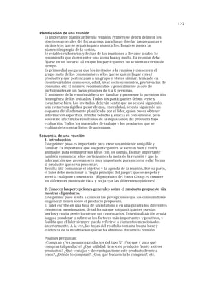 127
Planificación de una reunión
Es importante planificar bien la reunión. Primero se deben delinear los
objetivos generales del focus group, para luego diseñar las preguntas o
parámetros que se seguirán para alcanzarlos. Luego se pasa a la
planeación propia de la sesión.
Se establecen horarios y fechas de las reuniones a llevarse a cabo. Se
recomienda que duren entre una a una hora y media. La reunión debe
fijarse en un horario tal en que los participantes no se sientan cortos de
tiempo.
Es primordial asegurar que los invitados a la reunión representen el
grupo meta de los consumidores a los que se quiere llegar con el
producto y que pertenezcan a un grupo o status similar, teniendo en
cuenta variables como sexo, edad, nivel socio económico, preferencias de
consumo, etc. El número recomendable y generalmente usado de
participantes en un focus group es de 6 a 8 personas.
El ambiente de la reunión deberá ser familiar y promover la participación
homogénea de los invitados. Todos los participantes deben verse y
escucharse bien. Los invitados deberán sentir que no se está siguiendo
una estructura rígida a pesar de que, en realidad, se está siguiendo un
esquema detalladamente planificado por el líder, quien busca obtener
información específica. Brindar bebidas y snacks es conveniente, pero
sólo si no afectan los resultados de la degustación del producto bajo
evaluación. Todos los materiales de trabajo y los productos que se
evalúan deben estar listos de antemano.
Secuencia de una reunión
1. Introducción.
Este primer paso es importante para crear un ambiente amigable y
familiar. Es importante que los participantes se sientan bien y estén
animados para compartir sus ideas con los demás. Es muy importante
también comunicar a los participantes la meta de la reunión y que la
información que provean será muy importante para mejorar o dar forma
al producto que se va presentar.
Resulta útil comunicar el objetivo y la agenda de la reunión. Por su parte,
el líder debe mencionar la "regla principal del juego": que se respeta y
aprecia cualquier comentario. ¡El propósito del Focus Group es conocer
los diferentes puntos de vista y no juzgar las diferentes opiniones!
2. Conocer las percepciones generales sobre el producto propuesto sin
mostrar el producto.
Este primer paso ayuda a conocer las percepciones que los consumidores
en general tienen sobre el producto propuesto.
El líder escribe en una hoja de un rotafolio o en una pizarra los diferentes
elementos mencionados, de tal forma que los participantes puedan
leerlos y emitir posteriormente sus comentarios. Esta visualización ayuda
luego a ponderar o subrayar los factores más importantes y positivos, y
facilita que el líder siempre pueda referirse a elementos mencionados
anteriormente. A la vez, las hojas del rotafolio son una buena base y
evidencia de la información que se ha obtenido durante la reunión.
Posibles preguntas:
¿Compran y/o consumen productos del tipo X? ¿Por qué y para qué
compran tal producto? ¿Qué utilidad tiene este producto frente a otros
productos? ¿Qué ventajas y desventajas tiene este producto frente a
otros?, ¿Dónde lo compran?, ¿Con qué frecuencia lo compran?, etc.
 