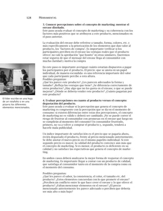 128 HERRAMIENTAS
3. Conocer percepciones sobre el concepto de marketing: mostrar el
envase diseñado.
Este paso ayuda evaluar el concepto de marketing y su coherencia con los
factores más positivos que se atribuyen a este producto, mencionados en
el paso anterior.
La evaluación del envase debe referirse a tamaño, forma, colores, etc. y
más específicamente a la priorización de los elementos que dan valor al
producto, los "factores de compra". Es importante verificar si los
participantes perciben en el envase las ventajas reales que el producto
ofrece: no vale la aprobación "que bonito" ni otras similares. Queremos
estar seguros de que el mensaje del envase llega al consumidor con
mucha claridad y motiva la compra
En este paso es importante averiguar cuánto estarían dispuestos a pagar
los participantes por el producto. El precio -que se anota en un papel
individual, de manera escondida- es una referencia importante del valor
que cada participante percibe a esta altura.
Posibles preguntas:
¿Qué les parece este producto? ¿Les parecen adecuados la forma y
tamaño? ¿Refleja las ventajas que tiene? ¿Se diferencia correctamente de
otros productos? ¿Hay algo que no les gusta en el envase, o que se puede
mejorar? ¿Dónde se debería vender este producto? ¿Cuánto pagarían por
este producto?
4. Evaluar percepciones en cuanto al producto versus el concepto:
degustación del producto.
Este paso ayuda a evaluar si la percepción que genera el concepto de
marketing es congruente con la percepción que se da en el momento de
consumo: si existen diferencias entre estas dos percepciones, el concepto
de marketing no es válido y deberá ser cambiado. ¡No se puede correr el
riesgo de frustrar al consumidor con promesas en el envase que luego no
se cumplirán al momento del consumo! Un consumidor frustrado,
primero, no va a volver a comprar el producto y, segundo, tenderá a
hacerle mala publicidad.
Un índice importante de satisfacción es el precio que se pagaría ahora,
recién degustado el producto, frente al precio mencionado anteriormente.
Se debe anotar el nuevo precio en el mismo papelito individual. Si este
segundo precio es mayor, la calidad del producto convence aún más que
el concepto de marketing. Si es menor, el producto es deficiente en su
calidad y no satisface las expectativas que genera el concepto de marke-
ting.
En ambos casos deberá analizarse la mejor forma de reajustar el concepto
de marketing. Es importante llegar a contar con un producto de calidad,
que satisfaga al consumidor tanto en el momento de la compra como en
el momento del consumo.
Posibles preguntas:
¿Qué les parece el sabor, la consistencia, el color, el tamaño etc. del
producto? ¿Estos elementos concuerdan con lo que promete el envase?
¿Perciben un conflicto entre lo que hace creer el envase y lo que ofrece el
producto? ¿Faltan mencionar elementos en el envase? ¿El precio
mencionado anteriormente les parece adecuado o perciben que debería
ser más alto o más bajo?
El líder escribe en una hoja
de un rotafolio o en una
pizarra los diferentes
elementos mencionados.
 