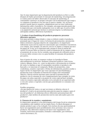 129
Ojo: Es muy importante que la degustación del producto se lleve a cabo
después de haber presentado el concepto de marketing. Si la degustación
se realiza antes de haber observado el concepto de marketing, el
consumidor construye su propio concepto con la información que tenga y
va comparar el producto con otro que le parece similar. Así, un factor
positivo puede parecer negativo, simplemente por no tener suficiente
información sobre el producto. Por ejemplo, una papa morada puede dar
la impresión que está medio malograda si no se sabe que el azul se debe
a un pigmento natural que incluso es anticancerígeno. La información
anticipada cambia y diferencia el producto.
5. Evaluar el merchandising del producto propuesto: presentar
diferentes opciones.
Este paso permite evaluar dónde y cómo se deberá vender el producto,
pensando que el lugar de venta y la forma de presentación y promoción
deben orientarse al grupo objetivo de compradores. Es importante
reflexionar acerca de los aspectos emocionales que estimulen e incentiven
a la compra. ¡Por ejemplo, un ama de casa no se anima a comprar un saco
de papas de 10 kg. en el supermercado, porque le llena la mitad del
carrito! El envase debe ser práctico tanto al momento de la compra como
al momento de su uso. En ese sentido, una pregunta de reflexión sería si
el envase debe cerrarse otra vez para facilitar el consumo del producto
por partes.
Para el punto de venta, se requiere evaluar si el producto llama
adecuadamente la atención mediante elementos gráficos como letras,
colores, dibujos, fotos, etc. o por su ubicación y presentación en el punto
de venta. Lo óptimo es que el consumidor encuentre el producto sin
buscarlo y se emocione al comprarlo. Medios de promoción, como
vendedoras, estantes especiales o fichas de información, pueden ayudar a
lograr tal fin. Es importante que estas opciones de merchandising y
promoción sean evaluadas en función de la lógica del consumidor
objetivo. Quizás existan opciones para vincular la promoción del
producto con el consumo de otro complementario (por ejemplo, la venta
de papa con salsa especial) o un punto de venta especial (por ejemplo,
venta en estantes especiales ubicados en la entrada de un supermercado
o cerca de carnes o vegetales con los que generalmente se consume este
producto).
Posibles preguntas:
¿En que puntos de venta y en qué secciones se debería colocar el
producto? ¿Cuál es la presentación más práctica para la compra y para el
uso del producto? ¿Se deberían ofrecer diferentes presentaciones del
producto? ¿Qué medios de promoción son los más adecuados para este
producto?
6. Clausura de la reunión y seguimiento
Es importante agradecer a los participantes del Grupo Focal no solamente
con palabras sino también con un regalo físico. Es ideal obsequiar el
mismo producto que se ha evaluado. Esto incluso da una oportunidad de
hacer un seguimiento pues posiblemente otras personas van a usar el
producto. Hay diferentes maneras de hacer este seguimiento: otra
reunión, entrevistas personales, formales o informales, por teléfono o
correo electrónico, etc.
 
