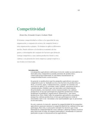 13
Competitividad
Álvaro Paz, Fernando Crespo y Graham Thiele
El término competitividad se refiere a la capacidad de una
organización, o conjunto de actores, de competir frente a
otra organización o grupos. El término se aplica a diferentes
niveles. Puede referirse a la fortaleza económica de los
países, el desempeño del conjunto de factores que dotan de
ventaja competitiva a una cadena productiva frente a otra
cadena y a la posición de cierta empresa o grupo respecto a
sus rivales en el mercado.
Introducción
Los pequeños agricultores enfrentan el reto de vender su mercadería en
mercados muy competitivos usando sistemas de producción y
comercialización tradicional, lo cual limita enormemente su
competitividad frente a otros actores.
En general, se podría decir que los pequeños agricultores son poco
competitivos por su limitado acceso a los factores de producción, es
decir, a la tierra, agua, e infraestructura, y porque no cuentan con
servicios de apoyo a su actividad, como créditos, asistencia técnica o
comunicaciones. Debido a que sus mercados son relativamente
desarticulados, con enormes costos transaccionales, las cadenas
productivas en las que participan los pequeños productores tienen
problemas tecnológicos, organizativos, financieros y, por tanto,
productivos. Pero, sobre todo, los pequeños agricultores son pobres
porque las cadenas productivas en las que participan no están ni
articuladas entre sí ni vinculadas a las oportunidades que se presentan
en los mercados.
En este contexto, la tarea de mejorar la competitividad de los pequeños
agricultores pasa por mejorar la competitividad de las cadenas en las que
participan. Para esto, es necesario entender los factores que están
limitando la competitividad de estas cadenas y plantear formas creativas
para intervenir en ellas, de manera innovadora y atendiendo el contexto
particular en que se desenvuelven los agricultores.
 