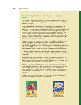 130 HERRAMIENTAS
Aplicación: ´Grupo Focal´para evaluar hojuelas en base de papa
amarilla
Para evaluar y afinar dos conceptos de marketing para hojuelas (chips) de
papa amarilla, el CIP realizó un grupo focal con 6 amas de casa con hijos de
3 a 8 años de edad.
Después de haberles preguntado sus opiniones acerca de esta clase de
producto, se presentó un concepto de marketing orientado a los niños:
"Papy Bum" (1). Se discutió el valor de los diferentes elementos que aparecen
en el envase. Las amas de casas percibían cosas muy interesantes. Por
ejemplo, indicaron que mencionar la marca genérica del fabricante, "Top
Chips", no tiene sentido y que el diseño no les da mucha confianza. Así
mismo, indicaron que para ellas es importantísimo saber que se trata de un
producto natural y nutritivo y que tiene menos grasa, factores todos estos
decisivos para comprar el producto.
Luego se demostró un avance del concepto de "Papy Bum" (2). Este envase
agradó mucho más, aunque también hubo comentarios acerca de su
carencia de información nutricional. Además, les llamó la atención no
conocer a la empresa fabricante que aparece en el envase (A&L). Dijeron que
el logotipo del CIP en el envase, por ser un Centro Internacional y por
añadidura dedicado al estudio de la papa, ayudaría generar más confianza.
En general, la degustación del producto reflejó el valor percibido sobre el
envase. El precio mencionado antes y después de la degustación también era
coherente.
Mencionaron que con preferencia les gustaría comprar el producto en los
siguientes puntos de venta: supermercados, gasolineras y kioskos. La
presentación debería ser múltiple: pequeña, para loncheras; mediana, para
reuniones familiares; y grande, para cumpleaños.
Al final, se agradeció la participación de las asistentes y se les obsequió
varias bolsas del producto. Todas se de llevaron un cuestionario a la casa
para anotar la opinión de los hijos y sus amigos. Como resultado, los
mayores de 6 años indicaron que no les gustaba el chico que aparecía en el
primer paquete de "Papy Bum" (1): "¡Es muy niño!", fue la respuesta más
repetida.
Toda la información se concretizó en un concepto afinado que luego fue
muy bien recibido por las mismas amas de casa.
1 2
 