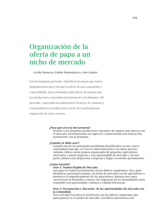131
Organización de la
oferta de papa a un
nicho de mercado
Cecilia Monteros, Fabián Montesdeoca y Ann Gautier
Esta herramienta pretende identificar los pasos que deben
implementarse para vincular la oferta de una comunidad o
zona definida hacia demandas específicas, de manera que
los productores respondan eficientemente a la dinámica del
mercado, superando las limitaciones técnicas, de volumen y
continuidad de la producción a través de la participación
organizada de varios actores.
¿Para qué sirve la herramienta?
Permite a los pequeños productores vincularse de manera más directa con
el mercado, incrementando sus ingresos y manteniendo una interacción
permanente con la demanda.
¿Cuándo se debe usar?
Cuando uno de los principales problemas identificados en una zona o
comunidad tiene que ver con la comercialización y los bajos precios.
Además, deben existir grupos organizados de pequeños agricultores
motivados a iniciar negocios y una oportunidad de mercado, y las dos
partes deben estar dispuestas a negociar y llegar a acuerdos permanentes.
¿Cómo hacerlo?
Paso 1: Sondeo Rápido de Mercado.
Este paso lo realiza la institución con los líderes campesinos. Sirve para
identificar, participativamente, un nicho de mercado con los agricultores y
promover el empoderamiento de los agricultores, además sirve para
caracterizar la demanda y conocer las exigencias de los demandantes para
responder con oportunidad, volumen y calidad (eficiencia).
Paso 2: Presentación y discusión de las oportunidades de mercado con
la comunidad.
Esta actividad la realiza la institución con los líderes campesinos que
participaron en el sondeo de mercado. Los líderes presentan a los
 