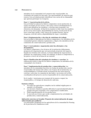 132 HERRAMIENTAS
miembros de la comunidad, de la manera más visual posible, los
resultados del sondeo de mercado y las oportunidades de negocios que
existen. Esta actividad permite identificar a los socios de la comunidad
que quieran participar en el negocio.
Paso 3: Caracterización de la oferta.
Esta actividad la realizan los líderes campesinos con la institución. Se
realiza un mapeo de los socios y sirve para conocer detalladamente la
oferta para planificar las siembras y cosechas para responder con
eficiencia a la demanda. Al final de la reunión se debe tener los nombres
de los socios interesados, disponibilidad de tierras, localización de los
lotes (zona baja, media y alta), épocas de siembra buenas, épocas
riesgosas, ciclo del cultivo, disponibilidad de riego y variedades.
Paso 4: Reglamentación y elección de comisiones de trabajo.
Esta actividad es liderada por los líderes campesinos y los miembros de la
comunidad quienes elaboran reglamentos y eligen a los miembros de las
comisiones de comercialización y producción.
Paso 5: Acercamiento y negociación entre los ofertantes y los
demandantes.
Los líderes campesinos y los técnicos de la institución elaboranuna
propuesta de negociación que será presentada al gerente del negocio,
fijando los términos del contrato. La forma habitual de negociación es
mediante un compromiso verbal; sin embargo, lo ideal es comprometer a
las partes a través de la firma de un contrato.
Paso 6: Planificación del calendario de siembras y cosechas. Su
elaboración estará a cargo de los líderes campesinos, los miembros de la
comunidad y los técnicos.
Paso 7. Implementación de producción y comercialización. Los
miembros de la comunidad, inscritos en el plan de producción, son los
responsables del manejo del cultivo con el apoyo de la institución. La
responsabilidad se extiende desde la preparación del suelo hasta la
cosecha y selección. La comisión de mercadeo y un técnico de la ONG
coordinadora del proyecto son los responsables de la comercialización.
En el cuadro 1 mostramos un resumen de los pasos a seguir, los
responsables, y el tiempo de duración de cada uno.
Factores criticos
No todos los agricultores cumplen con la calidad exigida para re-
sponder a la demanda.
Los factores climáticos pueden dificultar la operatividad del plan de
producción para responder a los compromisos establecidos.
Débil empoderamiento de los productores.
Se necesita un técnico que ayude a implementar las actividades de
producción y comercialización.
Aplicación concreta en Ecuador: Proyecto de comercialización de papa
seleccionada para pollerías
Los principales problemas de los agricultores de la comunidad de Pusniag
de la provincia de Chimborazo eran:
 