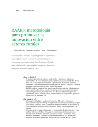 136 HERRAMIENTAS
RAAKS: metodología
para promover la
innovación entre
actores rurales
Thomas Bernet, Paul Engel, Graham Thiele y Gastón López
RAAKS significa en inglés "Rapid Appraisal of Agricultural
Knowledge Systems", es decir, "evaluación rápida de
sistemas de conocimiento agrícolas". Es una metodología
desarrollada por la Universidad de Wageningen durante la
década del noventa (Engel et al 1997).
¿Qué es RAAKS?
De manera participativa, busca analizar las voluntades, relaciones e
intercambios de conocimientos entre diferentes actores alrededor de un
tema con el fin de generar alianzas y propuestas de acción, creando
conciencia y entendimiento para emprender de manera conjunta cambios
o innovaciones que beneficien a los participantes.
RAAKS se dirige en particular a sistemas de conocimiento relacionados a
temas agrarios. Involucra a todos los actores relevantes que tienen que
ver con la generación, transmisión o uso de conocimientos agrícolas:
agricultores, ONGs, comerciantes, procesadores, investigadores, políticos,
vendedores de insumos, etc.
¿Para qué sirve?
El RAAKS es ideal para analizar y fomentar diferentes formas de
"enlazamiento" ("networking" en inglés) entre diferentes actores y dirigirlo
hacia metas comunes para: (1) identificar oportunidades de desarrollo y
(2) resolver conflictos por discrepancias o malos entendidos entre los
actores.
El RAAKS se presta para dinamizar el intercambio de información y para
unificar intereses. Si bien el RAAKS reconoce que diferentes actores
pueden tener distintos intereses y visiones frente a un mismo tema,
busca los elementos comunes que puedan fortalecer a la acción en
conjunto. Tomando como base una buena interacción, RAAKS ayuda
 