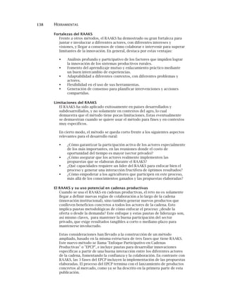 138 HERRAMIENTAS
Fortalezas del RAAKS
Frente a otros métodos, el RAAKS ha demostrado su gran fortaleza para
juntar e involucrar a diferentes actores, con diferentes intereses y
visiones, y llegar a consensos de cómo colaborar e intervenir para superar
limitantes de la innovación. En general, destaca por estas ventajas:
Análisis profundo y participativo de los factores que impiden lograr
la innovación de los sistemas productivos rurales.
Fomento del aprendizaje mutuo y enlazamiento práctico mediante
un buen intercambio de experiencias.
Adaptabilidad a diferentes contextos, con diferentes problemas y
actores.
Flexibilidad en el uso de sus herramientas.
Generación de consenso para planificar intervenciones y acciones
compartidas.
Limitaciones del RAAKS
El RAAKS ha sido aplicado exitosamente en países desarrollados y
subdesarrollados, y no solamente en contextos del agro, lo cual
demuestra que el método tiene pocas limitaciones. Estas eventualmente
se demuestran cuando se quiere usar el método para fines y en contextos
muy específicos.
En cierto modo, el método se queda corto frente a los siguientes aspectos
relevantes para el desarrollo rural:
¿Cómo garantizar la participación activa de los actores especialmente
de los más importantes, en las reuniones donde el costo de
oportunidad del tiempo es mayor (sector privado)?
¿Cómo asegurar que los actores realmente implementen las
propuestas que se elaboran durante el RAAKS?
¿Qué capacidades requiere un líder del RAAKS para enfocar bien el
proceso y generar una interacción fructífera de óptimos resultados?
¿Cómo empoderar a los agricultores que participen en este proceso,
más allá de los conocimientos ganados y las propuestas elaboradas?
El RAAKS y su uso potencial en cadenas productivas
Cuando se usa el RAAKS en cadenas productivas, el reto no es solamente
llegar a definir nuevas reglas de colaboración a lo largo de la cadena
(innovación institucional), sino también generar nuevos productos que
conlleven beneficios concretos a todos los actores de la cadena. Esto
implica pautas metodológicas de cómo enfocar el proceso: ¿desde la
oferta o desde la demanda? Este enfoque y estas pautas de liderazgo son,
así mismo claves, para mantener la buena participación del sector
privado, que exige resultados tangibles a corto o mediano plazo para
mantenerse involucrado.
Estas consideraciones han llevado a la construcción de un método
ampliado, basado en la misma estructura de tres fases que tiene RAAKS.
Este nuevo método se llama "Enfoque Participativo en Cadenas
Productivas" o "EPCP", e incluye pautas para desarrollar innovaciones
específicas a partir de una buena interacción entre los diferentes actores
de la cadena, fomentando la confianza y la colaboración. En contraste con
RAAKS, las 3 fases del EPCP incluyen la implementación de las propuestas
elaboradas. El proceso del EPCP termina con el lanzamiento de productos
concretos al mercado, como ya se ha descrito en la primera parte de esta
publicación.
 