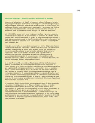 139
Aplicación del RAAKS: Coordinar la crianza de caballos en Holanda
Las primeras aplicaciones de RAAKS se llevaron a cabo en Holanda en los años
80, principalmente para reestructurar la investigación y extensión agrícola que
fue parcialmente privatizada. Para facilitar esta transición, el RAAKS parecía útil,
analizando el nuevo contexto de manera participativa y generando una visión y
propuesta compartida entre los actores del sector sobre cómo fortalecer la
interacción entre los diferentes actores del agro con miras a la innovación.
Así, el RAAKS fue usado, entre otras cosas, para analizar y generar propuestas
para reestructurar el sistema de conocimiento de la crianza de caballos a nivel
nacional. Para analizar la situación en base a un intercambio de conocimientos y
llegar a propuestas concretas, se planificaron dos talleres que involucraron a los
diferentes actores de ese sector en el análisis de la situación y para compartir
ideas, intereses, etc.
Antes del primer taller, el grupo de investigadores y líderes del proceso hizo un
sondeo rápido mediante entrevistas e información secundaria. Esta información
fue usada para planificar el primer taller (a quién invitar, qué temas tratar y
cómo, etc.), que buscaba dar la oportunidad a cada actor de presentarse y
expresar sus ideas en una primera discusión. En el segundo taller se
profundizaron los temas relevantes y se analizaron las limitaciones y
oportunidades de intercambio de conocimiento e información entre las
diferentes entidades. ¿Cómo se podría garantizar una buena colaboración para
lograr la innovación rápida y oportuna en el futuro?
En su fase A, el RAAKS demostró su eficacia para delimitar los factores que
inhibían el intercambio de conocimientos e información y la innovación en
ciertos sectores de la crianza de caballos. Los mismos actores ayudaron a definir
qué aspectos de la crianza de caballos eran sustanciales y cómo se afectaban
por los cambios de tendencias de uso de caballos, etc. De hecho, el tema era
más complejo de lo que los líderes del proceso habían percibido al inicio, e
involucraba más actores de los que se pensaba a primera vista. En su fase B, el
RAAKS reveló las limitaciones y oportunidades de colaboración, comunicación e
información, facilitando que en la fase C se llegaran a realizar sugerencias muy
concretas de cómo mejorar la colaboración institucional, definiendo el papel que
deberían cumplir los actores clave.
En conclusión, RAAKS funcionó muy bien en esta aplicación. El temor de que los
actores clave no dispusieran de un día y medio para participar en los dos
talleres no tenía fundamento. Más bien los participantes estaban muy
motivados por la experiencia del primer taller e hicieron todo lo posible para no
faltar al segundo. Parece que el aprendizaje y los nuevos contactos
compensaron con creces la inversión en tiempo. La limitación que surgió fue
cómo implementar las propuestas generadas sin disponer de una estructura de
gestión colectiva que pudiera seguir involucrando a todos los actores. El RAAKS,
como método de diagnóstico y planificación de acciones, no dio pautas sobre
cómo proseguir en este caso.
 