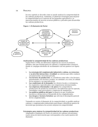 14 PRINCIPIOS
En este capítulo se describe cómo se puede analizar la competitividad de
las cadenas productivas. Asimismo, se plantean estrategias para mejorar
la competitividad en el contexto de los pequeños agricultores y se
muestran modos de invertir recursos públicos y privados para desarrollar
las cadenas productivas.
Figura 1. El diamante de Porter
Analizando la competitividad de las cadenas productivas
Según Porter (1990), las diferentes empresas no crecen en enclaves
aislados, sino que forman parte de cadenas y conglomerados (clusters),
donde se conjugan alrededor de un diamante con seis puntos (ver figura
1):
1. La estrategia del conglomerado industrial o cadena, su estructura
y su nivel de interacción y rivalidad: un entorno que debe conducir
a la innovación e inversión privada.
2. Los factores de producción: se consideran como tales a los factores
patrimoniales, los factores creados, su cantidad y su costo, la calidad
de los mismos y su especialización.
3. Las condiciones de la demanda: los clientes locales o extranjeros,
los segmentos especializados con competencias internacionales.
4. Las empresas relacionadas y de apoyo: los competidores
productores de productos sustitutos y las industrias que los apoyan,
entendidas como proveedores y empresas de suministros.
5. Las políticas públicas del país: la manera en que el gobierno
incentiva o desincentiva el desarrollo de los conglomerados.
6. Los riesgos y factores fortuitos: que afectan el desempeño general
de los conglomerados.
Tomando en cuenta el diamante de la competitividad, es posible analizar
cadenas y conglomerados industriales para llegar a identificar puntos de
inversión que permitan a los actores mejorar su competitividad.
Estrategias para mejorar la competitividad de las cadenas productivas
Adaptando el diamante de Porter al contexto de cadenas encontramos
cuatro áreas de intervención que corresponden a los cuatro puntos del
diamante:
 