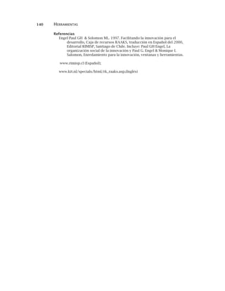 140 HERRAMIENTAS
Referencias
Engel Paul GH & Solomon ML. 1997. Facilitando la innovación para el
desarrollo, Caja de recursos RAAKS, traducción en Español del 2000,
Editorial RIMISP, Santiago de Chile. Incluye: Paul GH Engel, La
organización social de la innovación y Paul G. Engel & Monique L
Salomon, Enredamiento para la innovación, ventanas y herramientas.
www.rimisp.cl (Español);
www.kit.nl/specials/html/rk_raaks.asp,(Inglés)
 