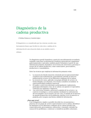 141
Diagnóstico de la
cadena productiva
Cristina Fonseca y Gastón López
El diagnóstico es considerado por las ciencias sociales una
herramienta básica que facilita la colección y análisis de la
información de una situación dada en un ámbito rural o
urbano.
Un diagnóstico puede formularse a partir de una información secundaria,
tomando como base la información estadística generada por organismos
gubernamentales ó privados; también puede formularse a partir de una
información primaria, basándose en la técnica de entrevistas a personas ó
actores de la cadena productiva, como comerciantes, procesadores,
productores y consumidores.
Entre las técnicas que emplean la información primaria están:
1. La encuesta de diseño muestral, orientada por la representatividad
estadística de la información, generalmente referida al universo
poblacional de actores en los diferentes eslabones de la cadena.
2. La encuesta de casos, aplicada a un grupo definido de actores en
forma dirigida y no aleatoria, ésta técnica considera secundaria la
representatividad estadística muestral.
3. El sondeo o entrevista informal es principalmente exploratorio,
participan informantes clave de la cadena con quienes el especialista
confronta sus opiniones o hipótesis.
4. Las entrevistas formales, priorizan la opinión de los actores y su
contexto tecnológico y socioeconómico mediante la confrontación
del investigador con el usuario. En este caso, el tamaño de la muestra
no guarda proporción con la población, muchas veces la muestra es
pequeña, pero asegura una buena calidad de información.
¿Para qué sirve?
Con el diagnóstico rápido es posible describir las circunstancias y
prácticas de un grupo de actores representativos de la cadena, identificar
las limitantes en los diferentes eslabones de la cadena (producción,
comercialización, procesamiento, utilización y consumo), entender las
causas de los problemas y comenzar a considerar posibles soluciones.
 