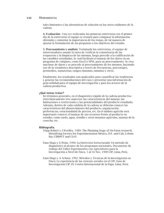 144 HERRAMIENTAS
tales limitantes o las alternativas de solución en los otros eslabones de la
cadena.
4. Evaluación: Una vez realizadas las primeras entrevistas (en el primer
día de la entrevista) el equipo se reunirá para comparar la información
obtenida y comentar la importancia de los temas, de tal manera de
ajustar la formulación de las preguntas a los objetivos del estudio.
5. Procesamiento y análisis: Terminada las entrevistas, el equipo de
entrevistadores asume la tarea de verificar la consistencia de las
respuestas y la limpieza de las mismas, luego procede a la codificación de
las variables estudiadas, lo cual facilitará el manejo de los datos en un
programa de cómputo, como Excel ó SPSS, para su procesamiento. Se crea
una base de datos y se procede al procesamiento de los mismos, haciendo
uso de la estadística descriptiva a través de frecuencias, porcentajes,
promedios, sumatorias, rangos (máximo, mínimo) y otros.
Finalmente, los resultados son analizados para cuantificar las tendencias
y generar las recomendaciones del caso y presentar una información de
gran utilidad para el equipo de investigación y para los actores de la
cadena productiva.
¿Qué temas tratar?
En términos generales, en el diagnóstico rápido de la cadena productiva
trata básicamente tres aspectos: las características del manejo, las
limitaciones o restricciones y las potencialidades del producto estudiado.
Además, dentro de cada eslabón de la cadena se deberán conocer las
características del abastecimiento del producto, organización,
preferencias, estacionalidad de precios, etc. En el ámbito agrícola será
importante conocer el manejo de sus recursos frente al producto en
estudio, como suelo, agua, semilla y otros insumos agrícolas, manejo de la
cosecha, etc.
Bibliografía
Tripp Robert y J Woolley. 1989. The Planning Stage of On-Farm research:
Identifying Factors for Experimentation México, D.F. and Cali, Colom-
bia: CIMMYT and CIAT.
Fano Hugo y G Prain. 1990. La Entrevista Estructurada: Un método de
diagnóstico al alcance de los programas nacionales. Documento de
trabajo del Taller Experimentos con Agricultores para la
Investigación a Nivel de Finca. 5 al 16 Nov. 1990 CIP, Lima, Perú.
Fano Hugo y A Achata. 1992. Métodos y Técnicas de la Investigación en
Finca: La experiencia de las ciencias sociales en el CIP. Guía de
Investigación CIP 20. Centro Internacional de la Papa. Lima, Perú.
 