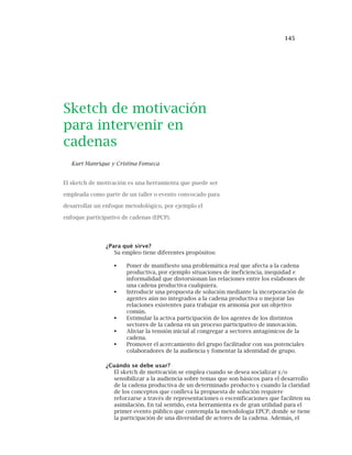 145
Sketch de motivación
para intervenir en
cadenas
Kurt Manrique y Cristina Fonseca
El sketch de motivación es una herramienta que puede ser
empleada como parte de un taller o evento convocado para
desarrollar un enfoque metodológico, por ejemplo el
enfoque participativo de cadenas (EPCP).
¿Para qué sirve?
Su empleo tiene diferentes propósitos:
Poner de manifiesto una problemática real que afecta a la cadena
productiva, por ejemplo situaciones de ineficiencia, inequidad e
informalidad que distorsionan las relaciones entre los eslabones de
una cadena productiva cualquiera.
Introducir una propuesta de solución mediante la incorporación de
agentes aún no integrados a la cadena productiva o mejorar las
relaciones existentes para trabajar en armonía por un objetivo
común.
Estimular la activa participación de los agentes de los distintos
sectores de la cadena en un proceso participativo de innovación.
Aliviar la tensión inicial al congregar a sectores antagónicos de la
cadena.
Promover el acercamiento del grupo facilitador con sus potenciales
colaboradores de la audiencia y fomentar la identidad de grupo.
¿Cuándo se debe usar?
El sketch de motivación se emplea cuando se desea socializar y/o
sensibilizar a la audiencia sobre temas que son básicos para el desarrollo
de la cadena productiva de un determinado producto y cuando la claridad
de los conceptos que conlleva la propuesta de solución requiere
reforzarse a través de representaciones o escenificaciones que faciliten su
asimilación. En tal sentido, esta herramienta es de gran utilidad para el
primer evento público que contempla la metodología EPCP, donde se tiene
la participación de una diversidad de actores de la cadena. Además, el
 