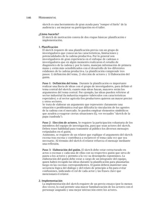 146 HERRAMIENTAS
sketch es una herramienta de gran ayuda para "romper el hielo" de la
audiencia y así mejorar su participación en el taller.
¿Cómo hacerlo?
El sketch de motivación consta de dos etapas básicas: planificación e
implementación.
1. Planificación
El sketch requiere de una planificación previa con un grupo de
investigadores que conozcan las características, limitaciones y
potencialidades de la cadena productiva. Por lo general son
investigadores de gran experiencia en el enfoque de cadenas o
investigadores que en algún momento realizaron el estudio de
diagnóstico de la cadena y por lo tanto, manejan información de primera
mano y están más sensibilizados con el desarrollo de los diferentes
eslabones de la cadena productiva. La planificación comprende tres
pasos: 1) definición del tema, 2) elección de actores y 3) Elaboración del
guión.
Paso 1: Definición del tema. Durante la planificación es importante
realizar una lluvia de ideas con el grupo de investigadores, para definir el
tema central del sketch; cuanto más ideas hayan, mayores serán los
argumentos del tema central. Por ejemplo, las ideas pueden referirse al
sector industrial (la industria requiere tubérculos con características
especiales), o al sector agrícola (los productores quieren un mayor precio)
y otros sectores.
Se trata de elaborar un argumento que represente claramente una
situación o problemática real que dificulta la vinculación de los agentes
de la cadena con el mercado. Se pueden emplear elementos simbólicos
que ayuden a exagerar ciertas situaciones (Ej. ver recuadro "sketch de la
papa cuadrada").
Paso 2: Elección de actores. Se requiere la participación voluntaria de los
miembros del equipo de investigación, para que sean actores del sketch.
Deben tener habilidad para transmitir al público los diversos mensajes
estipulados en el guión.
Asimismo, se requiere de un relator que explique el argumento del sketch
escena tras escena y contribuya a esclarecer el tema cada vez que sea
necesario. Al término del sketch el relator refuerza el mensaje mediante
una reflexión.
Paso 3: Elaboración del guión. El sketch debe estar estructurado en
actos o escenas y cada una de ellas con su respectivo guión que sirva de
pauta a los actores y permita a la vez su desempeño espontáneo. La
elaboración del guión debe estar a cargo de un integrante del equipo,
quien habrá recogido las ideas durante la planificación para plasmarlas
luego en las escenas correspondientes. El guión deberá mantener una
secuencia lógica del diálogo y del relato de principio a fin para evitar
confusiones, indicando el rol de cada actor y las frases clave que
mencionará el relator.
2. Implementación
La implementación del sketch requiere de un previo ensayo (por lo menos
dos veces), lo cual permite una mayor familiarización de los actores con el
personaje asignado y una mejor interacción entre los actores.
 