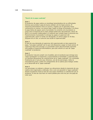 148 HERRAMIENTAS
"Sketch de la papa cuadrada"
Acto 1
El productor de papa realiza un monólogo lamentándose de sus dificultades
técnicas para producir papa de buena calidad y de los bajos precios. El
mayorista-intermediario entra en escena y regatea con el agricultor hasta
convencerlo en transar a un precio bajo, luego se dirige al proveedor y le ofrece
la papa (bolsa de papas); pero el proveedor no contento con el producto se
queja ante el mayorista de la mala calidad (tubérculos desuniformes, llenos de
barro y en envases inadecuados) y le advierte que cumpla mejor la próxima vez.
Posteriormente el proveedor le entrega las papas al supervisor del
supermercado, quien lo recibe con desagrado y le ofrece pagar en 30 días.
Después de un rato, un ama de casa acude al supermercado.
Acto 2
El ama de casa demanda al supervisor del supermercado un tipo especial de
papa, "una papa cuadrada" por la que está dispuesta a pagar un buen precio. El
supervisor lleva este encargo a su proveedor quien desconcertado transmite
este pedido al mayorista-intermediario, para que solicite un saco de "papa
cuadrada" al productor.
Acto 3
El productor trata de cumplir con el pedido, pero el producto que entrega (una
"papa rectangular") al mayorista y sucesivamente al proveedor y supermercado,
no satisface plenamente las características de la "papa cuadrada" y es rechazado
finalmente por el ama de casa. Entonces, uno de los personajes, indica la
necesidad de juntar a todos los componentes de la cadena para trabajar unidos
en el desarrollo de la "papa cuadrada".
Acto 4
Los personajes se ordenan y alinean sus ubicaciones dando la impresión de una
cadena más organizada y ordenada. Uno a uno van pasando la "papa cuadrada"
desde el productor hasta el ama de casa quien manifiesta su satisfacción por el
producto. El ama de casa hace un nuevo pedido pero esta vez por una papa de
color azul.
 