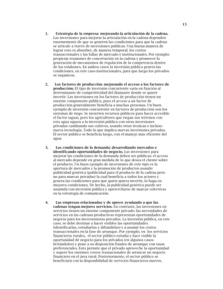 15
1. Estrategia de la empresa: mejorando la articulación de la cadena.
Las inversiones para mejorar la articulación en la cadena dependen
enormemente de que se generen las condiciones para que la cadena
se articule a través de inversiones públicas. Una buena manera de
lograr esto es absorber, de manera temporal, los costos
transaccionales y las fallas de mercado e institucionales. Por ejemplo:
propiciar reuniones de concertación en la cadena y promover la
generación de mecanismos de regulación de la competencia dentro
de los eslabones. En ambos casos la inversión pública genera las
condiciones, en este caso institucionales, para que luego los privados
se organicen.
2. Los factores de producción: mejorando el acceso a los factores de
producción. El tipo de inversión concurrente varía en función al
determinante de competitividad del diamante donde se quiere
invertir. Las inversiones en los factores de producción tienen un
enorme componente público, pues el acceso a un factor de
producción generalmente beneficia a muchas personas. Un buen
ejemplo de inversión concurrente en factores de producción son los
sistemas de riego. Se invierten recursos públicos para hacer accesible
el factor (agua), pero los agricultores que riegan sus terrenos con
esta agua siguen a la inversión pública con otras inversiones
privadas cambiando sus cultivos, usando otras técnicas e incluso
nueva tecnología. Todo lo que implica nuevas inversiones privadas.
El sector público se beneficia luego, con el manejo más eficiente del
agua.
3. Las condiciones de la demanda: desarrollando mercados e
identificando oportunidades de negocio. Las inversiones para
mejorar las condiciones de la demanda deben ser públicas: el acceso
al mercado depende en gran medida de lo que desea el cliente sobre
el producto. Un buen ejemplo de inversiones de este tipo es la
apertura de mercados y la promoción de productos usando
publicidad genérica (publicidad para el producto de la cadena pero
no para marcas privadas) la cual beneficia a todos los actores y
genera las condiciones para que quien quiera invertir, lo haga en
mejores condiciones. De hecho, la publicidad genérica puede ser
asumida con inversión pública y aprovecharse de marcas colectivas
en la estrategia de comunicación.
4. Las empresas relacionadas y de apoyo: ayudando a que las
cadenas tengan mejores servicios. En contraste, las inversiones en
servicios tienen un enorme componente privado: las necesidades de
servicios en las cadenas productivas representan oportunidades de
negocio para los inversionistas privados. La inversión pública, en este
caso, se debe destinar a hacer visibles las oportunidades
(identificarlas, estudiarlas y difundirlas) y a asumir los costos
transaccionales en la fase de arranque. Por ejemplo, en los servicios
financieros rurales, el sector público estudia y hace visible la
oportunidad de negocio para los privados (en algunos casos
licitándolos) y pone a su disposición fondos de arranque con tasas
preferenciales. Esto permite que el privado aproveche la oportunidad
y supere los enormes costos trasnacionales de arrancar un negocio
financiero en el área rural. Posteriormente, el sector público se
beneficiará con la disponibilidad de servicios financieros nuevos.
 