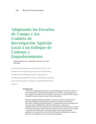 150 RECURSOS COMPLEMENTARIOS
Adaptando las Escuelas
de Campo y los
Comités de
Investigación Agrícola
Local a un Enfoque de
Cadenas y
Empoderamiento
Pablo Mamani, Percy Bobadilla, Hernán Pico, Kurt
Manrique
Las Escuelas de Campo para Agricultores (ECAs) y los
Comités de Investigación Agrícola Local (CIALS) fueron
creadas como metodologías para la capacitación e
investigación participativa en temas enteramente agrícolas,
con la idea de mejorar el manejo y la productividad de los
cultivos.
Introducción
Luego de la implementación de estas metodologías en nuestros países y
por la naturaleza altamente participativa que tienen, se piensa que sus
usos podrían extenderse para atender temas que van más allá del manejo
integral de cultivos para los que fueron generadas.
Algunos emprendimientos aislados en nuestros países muestran que
estas metodologías participativas pueden ser usadas en temas de
mercados, donde permiten promover la organización de los productores
con una visión ampliada de cadenas productivas y apoyan el
empoderamiento de los productores. Los productores de las ECAs y CIALs
se sienten más seguros para interaccionar con otros actores de la cadena
y constituyen la base para conformar grupos más organizados de
productores (asociaciones) con el fin de alcanzar economías de escala y
negociar con empresas en mercados más exigentes.
 
