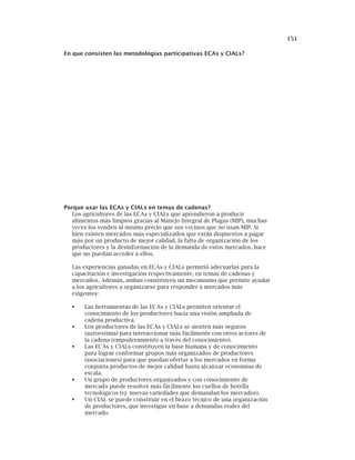 151
En que consisten las metodologías participativas ECAs y CIALs?
Porque usar las ECAs y CIALs en temas de cadenas?
Los agricultores de las ECAs y CIALs que aprendieron a producir
alimentos más limpios gracias al Manejo Integral de Plagas (MIP), muchas
veces los venden al mismo precio que sus vecinos que no usan MIP. Si
bien existen mercados más especializados que están dispuestos a pagar
más por un producto de mejor calidad, la falta de organización de los
productores y la desinformación de la demanda de estos mercados, hace
que no puedan acceder a ellos.
Las experiencias ganadas en ECAs y CIALs permitió adecuarlas para la
capacitación e investigación respectivamente, en temas de cadenas y
mercados. Además, ambas constituyen un mecanismo que permite ayudar
a los agricultores a organizarse para responder a mercados más
exigentes:
Las herramientas de las ECAs y CIALs permiten orientar el
conocimiento de los productores hacia una visión ampliada de
cadena productiva.
Los productores de las ECAs y CIALs se sienten más seguros
(autoestima) para interaccionar más fácilmente con otros actores de
la cadena (empoderamiento a través del conocimiento).
Las ECAs y CIALs constituyen la base humana y de conocimiento
para lograr conformar grupos más organizados de productores
(asociaciones) para que puedan ofertar a los mercados en forma
conjunta productos de mejor calidad hasta alcanzar economías de
escala.
Un grupo de productores organizados y con conocimiento de
mercado puede resolver más fácilmente los cuellos de botella
tecnológicos (ej. nuevas variedades que demandan los mercados).
Un CIAL se puede constituir en el brazo técnico de una organización
de productores, que investigue en base a demandas reales del
mercado.
 