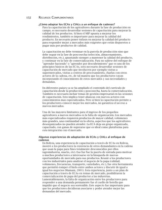 152 RECURSOS COMPLEMENTARIOS
¿Cómo adaptar los ECAs y CIALs a un enfoque de cadenas?
Para la capacitación de los agricultores durante la fase de producción en
campo, es necesario desarrollar sesiones de capacitación para mejorar la
calidad de los productos. Si bien el MIP apunta a mejorar los
rendimientos, también es importante para mejorar la calidad del
producto. En necesario poner énfasis en mejorar la calidad del producto
para responder mejor a mercados más exigentes que están dispuestos a
pagar más por productos de calidad.
La capacitación no debe terminar en la parcela de producción sino que
debe seguir en la fase de poscosecha (selección, almacenamiento,
distribución, etc.), apuntando siempre a mantener la calidad del producto,
y continuar en la fase de comercialización. Para no salirse del enfoque de
"aprender haciendo" o "aprender por descubrimiento" que es uno de los
principios básicos de las ECAs, será necesario desarrollar sesiones de
capacitación de mercado que involucren por ejemplo visitas a
supermercados, visitas a centros de procesamiento, charlas con otros
actores de la cadena, etc, de tal manera que los productores vayan
incorporando el conocimiento de estos mercados y sus necesidades y
demandas.
En diferentes países ya se ha ampliado el contenido del currículo de
capacitación desde la producción y poscosecha, hasta la comercialización.
También es necesario incluir temas de gestión empresarial en las sesiones
de capacitación. Esto implica tener alianzas con nuevos actores con
conocimientos mas especializados. Pero si bien la capacitación permite a
los productores conocer mejor los mercados, no garantiza el acceso a
nuevos mercados.
Una de las mayores limitantes para el ingreso de los pequeños
agricultores a nuevos mercados es la falta de organización. Los mercados
más especializados requieren productos de mayor calidad, volúmenes
más grandes, una continuidad en la oferta, aspectos que los agricultores
desorganizados no pueden atender. La ECA deja un grupo organizado,
capacitado, con ganas de superarse que es ideal como plataforma para
esta integración con el mercado.
Algunas experiencias de adaptación de ECAs y CIALs al enfoque de
cadenas
En Bolivia, una experiencia de capacitación a través de ECAs en Bolivia,
mostró a los productores la existencia de otros demandantes en la cadena
que usan la papa para fines totalmente desconocidos por ellos
(agroindustria, snacks, etc). Esa fue fue la puerta de entrada para motivar
a muchos productores a interesarse en la búsqueda de nuevas
oportunidades de mercado para sus productos. Reunir a los productores
con los industriales para analizar el negocio de la papa (calidad,
volúmenes, frecuencias, transporte, variedades, etc.), fue otra herramienta
que permitió romper el hielo entre ambos actores y discutir de igual a
igual los negocios (Mamani, 2001). Esta experiencia, junto a un plan de
capacitación a través de ECAs en temas de mercado, posibilitaron la
comercialización de papa del productor a las industrias.
Lamentablemente, la falta de organización entre los productores para
responder a una demanda permanente fue el cuello de botella que
impidió que el negocio sea sostenible. Este aspecto fue importante para
que los productores decidieran asociarse y poder atender mejor las
demandas del mercado.
 