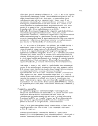 153
En ese país, gracias al trabajo combinado de CIALs y ECAs, se han logrado
conformar microempresas rurales, como la asociación de productores de
tubérculos andinos (APROTAC), dedicados a la comercialización de
variedades de papa nativa en supermercados y ferias. Luego de las
experiencias comerciales, los productores de esta asociación se sienten
más seguros para interaccionar con otros actores de la cadena. En un
futuro inmediato se espera que el CIAL se pueda constituir en el brazo
técnico de la organización y que sus investigaciones se basen en las
demandas reales del mercado (Almanza, et al. 2003).
En Perú, los denominados Grupos de Investigación Agrícola Local (GIAL),
conformados por agricultores innovadores voluntarios, son los
responsables de ejecutar y administrar un plan de acción para desarrollar
investigación adaptativa, en coordinación con los facilitadores del
proyecto. Aunque el enfoque de las actividades de los GIAL es netamente
participativo y educativo, se ha visto un potencial en esta herramienta
para mejorar los vínculos de los productores al mercado.
Los GIAL se organizan de acuerdo a una temática que está en función a
un problema concreto identificado y que limita la productividad y
competitividad de los agricultores locales. Los GIAL contribuyen a lograr
el efecto de la capacitación de agricultor a agricultor, porque los
agricultores voluntarios integrantes de los GIAL se conviertan a su vez en
elementos para iniciar procesos de innovación tecnológica y comercial
entre los demás miembros de la comunidad. Se espera que el impacto de
la estrategia de los GIAL pueda medirse en términos de empoderamiento,
mejorando la inserción y participación del mercado, las capacidades
organizativas locales, el acceso la información y el control de recursos.
En Ecuador, el proyecto FORTIPAPA ha creado fondos para promover el
vínculo de los pequeños agricultores con los mercados para procesados
de la papa, creando plataformas locales donde los agricultores se juntan
con otras organizaciones locales y actores de las cadenas
agroalimentarias para alcanzar los volúmenes, calidades y constancia de
oferta requeridos. FORTIPAPA está aprovechando a las ECAs como un
espacio de aprendizaje sobre los requisitos de los mercados, un medio de
capacitación para mejorar calidad, un vehículo de organización para
lograr volúmenes y un espacio para empoderar a los agricultores en sus
negociaciones con otros actores de las cadenas. FORTIPAPA está formado
por pequeños productores, ONGs relacionadas al rubro, INIAP, COSUDE y
el CIP.
Perspectivas y desafíos
Los agricultores pequeños enfrentan múltiples barreras para una
integración más favorable con el mercado. La ECA es un excelente punto
de entrada, pero se necesita un conjunto de otros esfuerzos
complementarios, como capacitación adicional en gestión empresarial
después de las ECAs, por ejemplo. Tenemos que desarrollar estrategias
para vincular la capacitación en las ECAs con otras iniciativas para
promover el acceso de los agricultores a nuevos mercados.
En las ECAs se ha comenzado a trabajar recientemente en forma seria el
tema de mercados. Aún falta mejorar el currículum para mercadeo y
gestión de empresas.
Tenemos que desarrollar o aprovechar dinámicas y ejercicios de
aprendizaje por descubrimiento con la misma diversidad y calidad que ya
tenemos para manejo integrado de plagas. Podemos incorporar en las
 