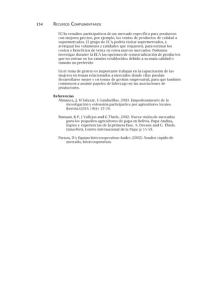 154 RECURSOS COMPLEMENTARIOS
ECAs estudios participativos de un mercado específico para productos
con mejores precios, por ejemplo, las ventas de productos de calidad a
supermercados. El grupo de ECA podría visitar supermercados, y
averiguar los volúmenes y calidades que requieren, para estimar los
costos y beneficios de venta en estos nuevos mercados. Podemos
investigar durante la ECA las opciones de comercialización de productos
que no entran en los canales establecidos debido a su mala calidad o
tamaño no preferido.
En el tema de género es importante trabajar en la capacitación de las
mujeres en temas relacionados a mercados donde ellas puedan
desarrollarse mejor y en temas de gestión empresarial, para que también
comiencen a asumir papeles de liderazgo en las asociaciones de
productores.
Referencias
Almanza, J, M Salazar, E Gandarillas. 2003. Empoderamiento de la
investigación y extensión participativa por agricultores locales.
Revista LEISA 19(1): 37-39.
Mamani, R P, J Vallejos and G Thiele. 2002. Nueva visión de mercados
para los pequeños agricultores de papa en Bolivia. Papa Andina,
logros y experiencias de la primera fase. A. Devaux and G. Thiele.
Lima-Perú, Centro Internacional de la Papa: p 55-59.
Parson, D y Equipo Intercooperation-Andes (2002). Sondeo rápido de
mercado, Intercooperation.
 