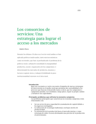 155
Los consorcios de
servicios: Una
estrategia para lograr el
acceso a los mercados
Rubén Flores
Durante los últimos 30 años en el sector rural andino se han
aplicado políticas inadecuadas, tanto macroeconómicas
como sectoriales, que han: a) profundizado el problema de la
pobreza rural y urbana b) consolidado la marginalidad
productiva, social y organizativa de los campesinos c)
distorsionado los mercados de productos, insumos y
factores (capital, tierra y trabajo) d) debilitado la poca
institucionalidad existente en el área rural.
Introducción
Bajo este escenario se vuelve necesario el impulso de nuevas estrategias
de intervención en el medio rural que permitan dar sostenibilidad a los
procesos que buscan el desarrollo rural, es decir, que los campesinos y
campesinas puedan, en el mediano y largo plazo, seguir su propio camino
y fortalecer sus capacidades.
Principales problemas que enfrenta la economía campesina
Los problemas principales que caracterizan la economía campesina están
relacionados con:
Ser un sector de poca capacidad de acumulación de capital debido a
los ingresos restringidos.
La utilización de tecnología tradicional, con bajos niveles de
productividad.
La orientación de la producción hacia el mercado interno y como
estrategia de sobre vivencia destinando una porción de la producción
al autoconsumo.
 