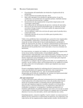 156 RECURSOS COMPLEMENTARIOS
El predominio del minifundio sin titulación o legalización de la
propiedad.
Costos unitarios de producción muy altos.
Bajo valor agregado a los productos agropecuarios, lo que los
condiciona a ser productores de materias primas. Limitado manejo
de conceptos de poscosecha y calidad.
Inexistencia de una organización con gestión empresarial, ni de
estrategias comerciales.
Poca utilización de información de precios y noticias de mercados.
Efectos de una intervención paternalista que se expresan en gran
aversión al riesgo (temor) y en el poco poder de negociación que
tienen los productores.
Acceso mínimo o nulo a los servicios de apoyo para la producción y
comercialización.
Limitadas opciones de acceso al crédito para la producción y
comercialización.
Todos estos problemas han ocasionado que a pesar de estar organizados
en comunidades campesinas y asociaciones de productores, cuando
tratan de acceder al mercado lo hacen individualmente, perdiendo el
poder de negociación. En suma, un enfoque eminentemente productivista
-que desconoce las señales y las exigencias de la demanda- hace que la
articulación de los productores con el mercado o el acceso al mismo sea
ineficiente.
En consecuencia, se requiere un cambio en el paradigma de organización
en las áreas rurales, fortaleciendo y desarrollando aquellas
organizaciones especializadas en la comercialización y producción para el
procesamiento agroindustrial o para realizar demandas sociales. No es lo
mismo organizarse para demandar acceso a la tierra que para negociar
con una agroempresa de exportación.
El requisito en cualquier tipo de organización debe ser el rendimiento de
cuentas y no de cuentos, junto con la promoción de un cambio de actitud
de todos a favor de vivir principios y valores que impulsen una mayor
productividad.
El nuevo paradigma impulsa la conformación de Consorcios de Servicios
como una alternativa de organización diferente a las cooperativas,
asociaciones de productores, etc., que se encuentran bastante
desgastadas por la falta de rendimiento de cuentas, de representatividad
y alternabilidad de sus dirigentes (Flores 1995).
¿Por qué consorcios?
La única alternativa para enfrentar la disminución de los márgenes de
comercialización es la reducción de los costos de producción, el incre-
mento de la productividad y la identificación de oportunidades de
mercado que impulsen negocios rentables, basados en el desarrollo y
mayor acceso a servicios financieros y no financieros enfocados en
resultados económicos. Los pequeños y medianos productores en
términos individuales no podrán impulsar esos retos a no ser que se unan
y desarrollen economías de escala o grupos de compras que les permitan
abaratar el acceso a los mercados, con lo cual reducirán sus costos.
Etimológicamente, consorcio significa "suerte común"; en consecuencia el
objetivo de los consorcios es representar los intereses, las exigencias y las
expectativas de las organizaciones empresariales rurales, favoreciendo el
 