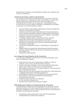 157
desarrollo de las mismas en la búsqueda de mejorar las condiciones de
vida de sus miembros.
¿Consorcio de ventas, compras o de servicios?
Los consorcios tienen que ser facilitadores del acceso de servicios de
apoyo, financieros y no financieros, para sus miembros, con una clara
gestión empresarial. El directorio de los consorcios debe estar
conformado por los líderes de las empresas y comunidades rurales.
La estructura de servicios debe ser flexible a la demanda de los grupos
con los que se está interviniendo e incluye:
Asistencia legal: forma jurídica empresarial, estatutos reglamentos
internos, recuperación de créditos.
Asistencia en gestión empresarial: financiera (riesgo de empresa),
técnica (registros sanitarios, calidad) y administrativa (licitaciones).
Asistencia en materia de comercio exterior y logística: arancelaria,
transporte, seguros, normas técnicas.
Actividades promocionales: realización de ferias, misiones
comerciales, oficinas de representación en el exterior.
Inteligencia de mercados: investigación de mercado, sistema de
información actualizado, banco de datos, informaciones sobre
contrapartes comerciales.
Comerciales: búsqueda de agentes y distribuidores, desarrollo de
marcas.
Planificación de la producción: abastecimiento de materia prima,
insumos, labores culturales de los procesos productivos, procesos
para añadir valor.
Capacitación especializada.
Las ventajas de la participación en los Consorcios
La estrategia de impulsar consorcios de servicio buscará lograr, entre
otras, las siguientes ventajas:
Reducción del costo de la "inexperiencia", debido al esfuerzo
conjunto, con lo cual se puede diversificar el riesgo.
Acceso a mercados existentes y nuevos mercados, diversificando
clientes por el mayor volumen que se les puede ofrecer.
Mejor poder contractual: no es lo mismo negociar 5 sacos de brócoli
que 15.000 kilos de brócoli.
Reducción del costo para la producción, promoción, comercialización
y administración de las actividades productivas.
Factibilidad de trabajar en la consolidación de una marca fuerte.
Reducción del costo en la obtención de la información e
investigación de mercado.
Despertar mayor interés en el comprador.
Acceso más fácil a financiación.
Incentivo para realizar una central de compras.
Dificultades para impulsar la construcción de los Consorcios
Las dificultades se enmarcan en la búsqueda de un cambio de actitud
permanente de las y los actores quienes deben superar, entre otras, las
siguientes debilidades y pasar a una actitud más asertiva como las que se
describen en cada rubro de esta lista:
Desconfianza mutua, para pasar a una relación transparente,
complementaria y basada en la confianza.
 