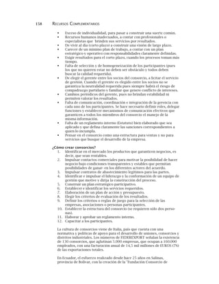 158 RECURSOS COMPLEMENTARIOS
Exceso de individualidad, para pasar a construir una suerte común.
Recursos humanos inadecuados, a contar con profesionales o
especialistas que brinden sus servicios por resultados.
De vivir al día (corto plazo) a construir una visión de largo plazo.
Carecer de un mínimo plan de trabajo, a contar con un plan
estratégico y operativo con responsabilidades claramente definidas.
Exigir resultados para el corto plazo, cuando los procesos toman más
tiempo.
Falta de selección y de homogeneización de los participantes (pues
los que no quieren estar no deben ser obstáculo y todos deben
buscar la calidad requerida).
De elegir el gerente entre los socios del consorcio, a licitar el servicio
de gestión. Cuando el gerente es elegido entre los socios no se
garantiza la neutralidad requerida pues siempre habrá el riesgo de
compadrazgo partidario y familiar que genere conflicto de intereses.
Cambios periódicos del gerente, pues no brindan estabilidad ni
permiten valorar los resultados.
Falta de comunicación, coordinación e integración de la gerencia con
cada uno de los participantes. Se hace necesario definir roles, delegar
funciones y establecer mecanismos de comunicación efectivos que
garanticen a todos los miembros del consorcio el manejo de la
misma información.
Falta de un reglamento interno (Estatuto) bien elaborado que sea
aplicado y que defina claramente las sanciones correspondientes a
quien lo incumpla.
Pensar en el consorcio como una estructura para ventas y no para
servicios que busque el desarrollo de la empresa.
¿Cómo crear consorcios?
1. Identificar en el mercado los productos que garanticen negocios, es
decir, que sean rentables.
2. Impulsar contactos comerciales para motivar la posibilidad de hacer
negocio bajo condiciones transparentes y estables que permitan
posibilidades de ganar- en los diferentes actores del acuerdo.
3. Impulsar contratos de abastecimiento legítimos para las partes.
4. Identificar e impulsar el liderazgo y la conformación de un equipo de
gestión que motive y dirija la construcción del proceso.
5. Construir un plan estratégico participativo.
6. Establecer e identificar los servicios requeridos.
7. Elaboración de un plan de acción y presupuesto.
8. Elegir los criterios de evaluación de los resultados.
9. Definir los criterios o reglas de juego para la selección de las
empresas, asociaciones o personas participantes.
10. Establecer la estructura del consorcio (se requieren sólo dos perso-
nas).
11. Elaborar y aprobar un reglamento interno.
12. Capacitar a los participantes.
La cultura de consorcios viene de Italia, país que cuenta con una
normativa y políticas de apoyo para el desarrollo de uniones, consorcios y
distritos industriales. Los números de FEDEREXPORT señalan la existencia
de 130 consorcios, que aglutinan 5.000 empresas, que ocupan a 160.000
empleados, con una facturación anual de 14,5 mil millones de EUROS (7%)
de las exportaciones totales.
En Ecuador, el esfuerzo realizado desde hace 25 años en Salinas,
provincia de Bolívar, con la creación de la "Fundación Consorcio de
 