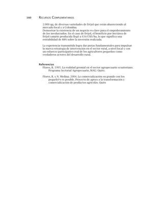 160 RECURSOS COMPLEMENTARIOS
2.000 qq. de diversas variedades de fréjol que están abasteciendo al
mercado local y a Colombia.
Demostrar la existencia de un negocio es clave para el empoderamiento
de los involucrados. En el caso de fréjol, el beneficio por hectárea de
fréjol canario producida llegó a 634 USD/ha, lo que significa una
rentabilidad de 88% sobre la inversión realizada.
La experiencia transmitida logra dar pistas fundamentales para impulsar
la nueva estrategia de intervención en el sector rural, a nivel local y con
un esfuerzo participativo real de los agricultores pequeños como
verdaderos actores del desarrollo rural.
Referencias
Flores, R. 1995. La realidad gremial en el sector agropecuario ecuatoriano.
Programa Sectorial Agropecuario, MAG: Quito.
Flores, R. y N. Medina. 2004. La comercialización en grande con los
pequeñ@s es posible. Proyecto de apoyo a la transformación y
comercialización de productos agrícolas. Quito
 