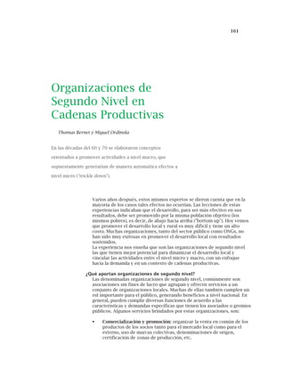 161
Organizaciones de
Segundo Nivel en
Cadenas Productivas
Thomas Bernet y Miguel Ordinola
En las décadas del 60 y 70 se elaboraron conceptos
orientados a promover actividades a nivel macro, que
supuestamente generarían de manera automática efectos a
nivel micro ("trickle down").
Varios años después, estos mismos expertos se dieron cuenta que en la
mayoría de los casos tales efectos no ocurrían. Las lecciones de estas
experiencias indicaban que el desarrollo, para ser más efectivo en sus
resultados, debe ser promovido por la misma población objetivo (los
mismos pobres), es decir, de abajo hacia arriba ("bottom up"). Hoy vemos
que promover el desarrollo local y rural es muy difícil y tiene un alto
costo. Muchas organizaciones, tanto del sector público como ONGs, no
han sido muy exitosas en promover el desarrollo local con resultados
sostenidos.
La experiencia nos enseña que son las organizaciones de segundo nivel
las que tienen mejor potencial para dinamizar el desarrollo local y
vincular las actividades entre el nivel micro y macro, con un enfoque
hacia la demanda y en un contexto de cadenas productivas.
¿Qué aportan organizaciones de segundo nivel?
Las denominadas organizaciones de segundo nivel, comúnmente son
asociaciones sin fines de lucro que agrupan y ofrecen servicios a un
conjunto de organizaciones locales. Muchas de ellas también cumplen un
rol importante para el público, generando beneficios a nivel nacional. En
general, pueden cumplir diversas funciones de acuerdo a las
características y demandas específicas que tienen los asociados o gremios
públicos. Algunos servicios brindados por estas organizaciones, son:
Comercialización y promoción: organizar la venta en común de los
productos de los socios tanto para el mercado local como para el
externo, uso de marcas colectivas, denominaciones de origen,
certificación de zonas de producción, etc.
 