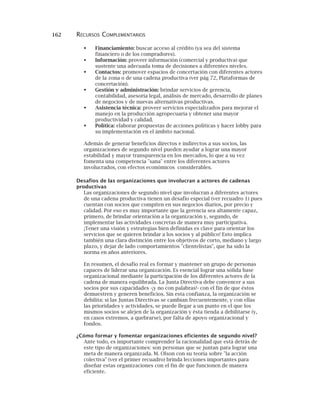 162 RECURSOS COMPLEMENTARIOS
Financiamiento: buscar acceso al crédito (ya sea del sistema
financiero o de los compradores).
Información: proveer información (comercial y productiva) que
sustente una adecuada toma de decisiones a diferentes niveles.
Contactos: promover espacios de concertación con diferentes actores
de la zona o de una cadena productiva (ver pág 72, Plataformas de
concertación).
Gestión y administración: brindar servicios de gerencia,
contabilidad, asesoría legal, análisis de mercado, desarrollo de planes
de negocios y de nuevas alternativas productivas.
Asistencia técnica: proveer servicios especializados para mejorar el
manejo en la producción agropecuaria y obtener una mayor
productividad y calidad.
Política: elaborar propuestas de acciones políticas y hacer lobby para
su implementación en el ámbito nacional.
Además de generar beneficios directos e indirectos a sus socios, las
organizaciones de segundo nivel pueden ayudar a lograr una mayor
estabilidad y mayor transparencia en los mercados, lo que a su vez
fomenta una competencia "sana" entre los diferentes actores
involucrados, con efectos económicos considerables.
Desafíos de las organizaciones que involucran a actores de cadenas
productivas
Las organizaciones de segundo nivel que involucran a diferentes actores
de una cadena productiva tienen un desafío especial (ver recuadro 1) pues
cuentan con socios que compiten en sus negocios diarios, por precio y
calidad. Por eso es muy importante que la gerencia sea altamente capaz,
primero, de brindar orientación a la organización y, segundo, de
implementar las actividades concretas de manera muy participativa.
¡Tener una visión y estrategias bien definidas es clave para orientar los
servicios que se quieren brindar a los socios y al público! Esto implica
también una clara distinción entre los objetivos de corto, mediano y largo
plazo, y dejar de lado comportamientos "clientelistas", que ha sido la
norma en años anteriores.
En resumen, el desafío real es formar y mantener un grupo de personas
capaces de liderar una organización. Es esencial lograr una sólida base
organizacional mediante la participación de los diferentes actores de la
cadena de manera equilibrada. La Junta Directiva debe convencer a sus
socios por sus capacidades -¡y no con palabras!- con el fin de que éstos
demuestren y generen beneficios. Sin esta confianza, la organización se
debilita: si las Juntas Directivas se cambian frecuentemente, y con ellas
las prioridades y actividades, se puede llegar a un punto en el que los
mismos socios se alejen de la organización y ésta tienda a debilitarse (y,
en casos extremos, a quebrarse), por falta de apoyo organizacional y
fondos.
¿Cómo formar y fomentar organizaciones eficientes de segundo nivel?
Ante todo, es importante comprender la racionalidad que está detrás de
este tipo de organizaciones: son personas que se juntan para lograr una
meta de manera organizada. M. Olson con su teoría sobre "la acción
colectiva" (ver el primer recuadro) brinda lecciones importantes para
diseñar estas organizaciones con el fin de que funcionen de manera
eficiente.
 