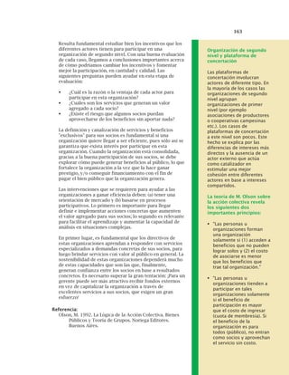 163
Resulta fundamental estudiar bien los incentivos que los
diferentes actores tienen para participar en una
organización de segundo nivel. Con una buena evaluación
de cada caso, llegamos a conclusiones importantes acerca
de cómo podríamos cambiar los incentivos y fomentar
mejor la participación, en cantidad y calidad. Las
siguientes preguntas pueden ayudar en esta etapa de
evaluación:
¿Cuál es la razón o la ventaja de cada actor para
participar en esta organización?
¿Cuáles son los servicios que generan un valor
agregado a cada socio?
¿Existe el riesgo que algunos socios puedan
aprovecharse de los beneficios sin aportar nada?
La definición y canalización de servicios y beneficios
"exclusivos" para sus socios es fundamental si una
organización quiere llegar a ser eficiente, pues sólo así se
garantiza que exista interés por participar en esta
organización. Cuando la organización está consolidada,
gracias a la buena participación de sus socios, se debe
explorar cómo puede generar beneficios al público, lo que
fortalece la organización a la vez que la hace ganar
prestigio, y/o conseguir financiamiento con el fin de
pagar el bien público que la organización genera.
Las intervenciones que se requieren para ayudar a las
organizaciones a ganar eficiencia deben: (a) tener una
orientación de mercado y (b) basarse en procesos
participativos. Lo primero es importante para llegar
definir e implementar acciones concretas que aumenten
el valor agregado para sus socios; lo segundo es relevante
para facilitar el aprendizaje y aumentar la capacidad de
análisis en situaciones complejas.
En primer lugar, es fundamental que los directivos de
estas organizaciones aprendan a responder con servicios
especializados a demandas concretas de sus socios, para
luego brindar servicios con valor al público en general. La
sostenibilidad de estas organizaciones dependerá mucho
de estas capacidades que son las que, finalmente,
generan confianza entre los socios en base a resultados
concretos. Es necesario superar la gran tentación: ¡Para un
gerente puede ser más atractivo recibir fondos externos
en vez de capitalizar la organización a través de
excelentes servicios a sus socios, que exigen un gran
esfuerzo!
Referencia:
Olson, M. 1992. La Lógica de la Acción Colectiva. Bienes
Públicos y Teoría de Grupos. Noriega Editores.
Buenos Aires.
Organización de segundo
nivel y plataforma de
concertación
Las plataformas de
concertación involucran
actores de diferente tipo. En
la mayoría de los casos las
organizaciones de segundo
nivel agrupan
organizaciones de primer
nivel (por ejemplo
asociaciones de productores
o cooperativas campesinas
etc.). Los casos de
plataformas de concertación
a este nivel son pocos. Este
hecho se explica por las
diferencias de intereses más
directos y la ausencia de un
actor externo que actúa
como catalizador en
estimular una mejor
cohesión entre diferentes
actores en base a intereses
compartidos.
La teoría de M. Olson sobre
la acción colectiva revela
los siguientes dos
importantes principios:
"Las personas u
organizaciones forman
una organización
solamente si (1) acceden a
beneficios que no pueden
lograr solos y (2) el costo
de asociarse es menor
que los beneficios que
trae tal organización."
"Las personas u
organizaciones tienden a
participar en tales
organizaciones solamente
si el beneficio de
participación es mayor
que el costo de ingresar
(cuota de membresía). Si
el beneficio de la
organización es para
todos (público), no entran
como socios y aprovechan
el servicio sin costo.
 