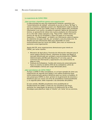 164 RECURSOS COMPLEMENTARIOS
La experiencia de CAPAC PERU
¿Qué servicios y beneficios genera esta organización?
La idea principal era que esta organización fomente y garantice una
“comercialización de calidad”, prestando el uso de su marca “Mi Papa” a
socios o terceros y vigilando su buen uso. Rápidamente surgió la idea de
que sería importante que CAPAC tenga su propia página web, brindando
información a sus socios y al público en general. Aparte de información
técnica, se aprovechó de colocar dos nuevos productos de información
en su sitio web: (www.capacperu.org), “Papa al Día”, boletín diario con
precios de más de 20 variedades y clases de papas en el mercado
mayorista, y “La Madrugada”, un boletín con información sobre el ingreso
de volúmenes de papa cada día, por variedad y zona de producción. Se
decidió que esta información debe estar disponible sin costo
exclusivamente para los socios de CAPAC, para crear un incentivo de
asociarse a esta organización.
Aparte del CIP, otras organizaciones demostraron gran interés en
CAPAC, por varias razones:
Ministerio de Agricultura: Provisión de información relevante para el
sector papero (precios diarios, volúmenes de papas que llegan al
mercado diferenciado por variedad y zona de producción), EMMSA
(Administradora del Mercado Mayorista #1 en Lima), para el
suministro de información y capacitación a los comerciantes de
papa en Lima.
Sindicato de Estibadores: Cambio del sistema de comercialización
hacia un sistema no dañino (95% de los estibadores sufren de
enfermedades crónicas por cargar demasiado peso).
¿Qué aprendemos de CAPAC PERU?
Aunque a CAPAC le falta consolidarse, es un buen ejemplo de cómo una
organización de segundo piso ligada a una cadena productiva tiene
mucho potencial para generar beneficios para sus socios y el público. El
reto actual para CAPAC es claro: primero es la generación de servicios y
beneficios para sus socios con el fin de consolidarse institucionalmente
y, en segundo plano, debe responder a las demandas del público.
En este sentido, INCOPA actualmente viene posibilitando el
fortalecimiento de CAPAC a través de una consultoría que busca
aumentar las capacidades de gerencia y la elaboración de un Plan
Estratégico para planificar mejor el “diseño” y la “venta” de sus servicios.
 
