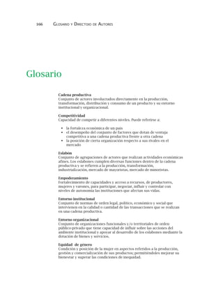 166 GLOSARIO Y DIRECTOIO DE AUTORES
Cadena productiva
Conjunto de actores involucrados directamente en la producción,
transformación, distribución y consumo de un producto y su entorno
institucional y organizacional.
Competitividad
Capacidad de competir a diferentes niveles. Puede referirse a:
la fortaleza económica de un país
el desempeño del conjunto de factores que dotan de ventaja
competitiva a una cadena productiva frente a otra cadena
la posición de cierta organización respecto a sus rivales en el
mercado
Eslabón
Conjunto de agrupaciones de actores que realizan actividades económicas
afines. Los eslabones cumplen diversas funciones dentro de la cadena
productiva y se refieren a la producción, transformación,
industrialización, mercado de mayoristas, mercado de minoristas.
Empoderamiento
Fortalecimiento de capacidades y acceso a recursos, de productores,
mujeres y varones, para participar, negociar, influir y controlar con
niveles de autonomía las instituciones que afectan sus vidas.
Entorno institucional
Conjunto de normas de orden legal, político, económico y social que
intervienen en la calidad o cantidad de las transacciones que se realizan
en una cadena productiva.
Entorno organizacional
Conjunto de organizaciones funcionales y/o territoriales de orden
público-privado que tiene capacidad de influir sobre las acciones del
ambiente institucional y apoyar al desarrollo de los eslabones mediante la
dotación de bienes y servicios.
Equidad de género
Condición y posición de la mujer en aspectos referidos a la producción,
gestión y comercialización de sus productos; permitiéndoles mejorar su
bienestar y superar las condiciones de inequidad.
Glosario
 
