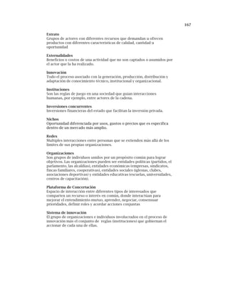167
Estrato
Grupos de actores con diferentes recursos que demandan u ofrecen
productos con diferentes características de calidad, cantidad u
oportunidad
Externalidades
Beneficios o costos de una actividad que no son captados o asumidos por
el actor que la ha realizado.
Innovación
Todo el proceso asociado con la generación, producción, distribución y
adaptación de conocimiento técnico, institucional y organizacional.
Instituciones
Son las reglas de juego en una sociedad que guían interacciones
humanas, por ejemplo, entre actores de la cadena.
Inversiones concurrentes
Inversiones financieras del estado que facilitan la inversión privada.
Nichos
Oportunidad diferenciada por usos, gustos o precios que es especifica
dentro de un mercado más amplio.
Redes
Multiples interacciones entre personas que se extienden más allá de los
limites de sus propias organizaciones.
Organizaciones
Son grupos de individuos unidos por un propósito común para lograr
objetivos. Las organizaciones pueden ser entidades políticas (partidos, el
parlamento, las alcaldías), entidades económicas (empresas, sindicatos,
fincas familiares, cooperativas), entidades sociales (iglesias, clubes,
asociaciones deportivas) y entidades educativas (escuelas, universidades,
centros de capacitación).
Plataforma de Concertación
Espacio de interacción entre diferentes tipos de interesados que
comparten un recurso o interés en común, donde interactúan para
mejorar el entendimiento mutuo, aprender, negociar, consensuar
prioridades, definir roles y acordar acciones conjuntas
Sistema de innovación
El grupo de organizaciones e individuos involucrados en el proceso de
innovación más el conjunto de reglas (instituciones) que gobiernan el
accionar de cada una de ellas.
 