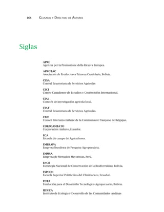 168 GLOSARIO Y DIRECTOIO DE AUTORES
APRE
Agenzia per la Promozione della Ricerca Europea.
APROTAC
Asociación de Productores Primera Candelaria, Bolivia.
CESA
Central Ecuatoriana de Servicios Agricolas
CECI
Centro Canadiense de Estudios y Cooperación Internacional.
CIAL
Comités de investigación agrícola local.
CIAT
Central Ecuatoriana de Servicios Agrícolas.
CIUF
Conseil Interuniversitaire de la Communauté française de Belgique.
CORPOAMBATO
Corporación Ambato, Ecuador.
ECA
Escuela de campo de Agricultores.
EMBRAPA
Empresa Brasileira de Pesquisa Agropecuária.
EMMSA
Empresa de Mercados Mayoristas, Perú.
ENCB
Estrategia Nacional de Conservación de la Biodiversidad, Bolivia.
ESPOCH
Escuela Superior Politécnica del Chimborazo, Ecuador.
FDTA
Fundación para el Desarrollo Tecnológico Agropecuario, Bolivia.
IEDECA
Instituto de Ecología y Desarrollo de las Comunidades Andinas
Siglas
 