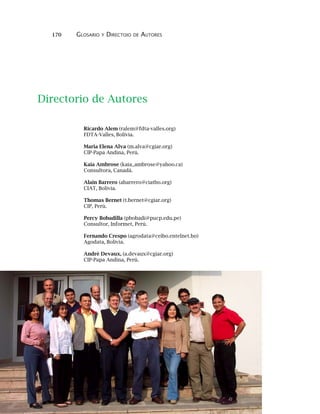 170 GLOSARIO Y DIRECTOIO DE AUTORES
Ricardo Alem (ralem@fdta-valles.org)
FDTA-Valles, Bolivia.
Maria Elena Alva (m.alva@cgiar.org)
CIP-Papa Andina, Perú.
Kaia Ambrose (kaia_ambrose@yahoo.ca)
Consultora, Canadá.
Alain Barrero (abarrero@ciatbo.org)
CIAT, Bolivia.
Thomas Bernet (t.bernet@cgiar.org)
CIP, Perú.
Percy Bobadilla (pbobadi@pucp.edu.pe)
Consultor, Informet, Perú.
Fernando Crespo (agrodata@ceibo.entelnet.bo)
Agodata, Bolivia.
André Devaux, (a.devaux@cgiar.org)
CIP-Papa Andina, Perú.
Directorio de Autores
 