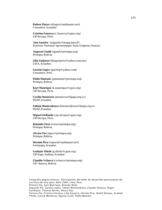 171
Ruben Flores (ofiagro@andinanet.net)
Consultor, Ecuador.
Cristina Fonseca (c.fonseca@cgiar.org)
CIP-Incopa, Perú.
Ann Gautier (angautie@inapg.inra.fr)
Institute National Agronomique Paris Grignon, Francia.
Augusto Guidi (aguidi@proinpa.org)
Proinpa, Bolivia.
Lilia Guijarro (liliaguijarro@yahoo.com.mx)
CESA, Ecuador.
Gastón López (gastlop@yahoo.com)
Consultor, Perú.
Pablo Mamani, (pmamani@proinpa.org)
Proinpa, Bolivia.
Kurt Manrique (k.manrique@cgiar.org)
CIP-Incopa, Perú.
Cecilia Monteros (monteros@fpapa.org.ec)
INIAP, Ecuador.
Fabián Montesdeoca (fmontesdeoca@fpapa.org.ec
INIAP, Ecuador.
Miguel Ordinola (cip-incopa@cgiar.org)
CIP-Incopa, Perú.
Rolando Oros (roros@proinpa.org)
Proinpa, Bolivia.
Alvaro Paz (apaz@proinpa.org)
Proinpa, Bolivia.
Hernán Pico (caporal@andinanet.net)
Fortipapa, Ecuador.
Graham Thiele (g.thiele@cgiar.org)
CIP-Papa Andina, Ecuador.
Claudio Velasco (cvelasco@proinpa.org)
CIP -Innova, Bolivia
Fotografía página anterior: Participantes del taller de desarrollo participativo de
escritura de esta guía. Abril 2004, Lima, Perú.
Primera fila: Kurt Manrique, Ricardo Alem.
Segunda fila: Gastón López, Fabián Montesdeoca, Claudio Velasco, Roger
Cortbaoui, Thomas Bernet, Alvaro Paz.
Tercera fila: Cristina Fonseca, Lilia Guijarro, Hernán Pico, André Devaux, Graham
Thiele, Cecilia Monteros, Agusto Guidi, Pablo Mamani.
 