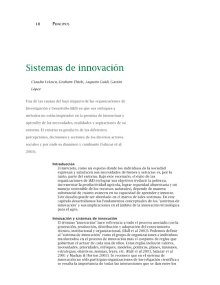 18 PRINCIPIOS
Sistemas de innovación
Claudio Velasco, Graham Thiele, Augusto Guidi, Gastón
López
Una de las causas del bajo impacto de las organizaciones de
Investigación y Desarrollo (I&D) es que sus enfoques y
métodos no están inspirados en la premisa de interactuar y
aprender de las necesidades, realidades y aspiraciones de su
entorno. El entorno es producto de las diferentes
percepciones, decisiones y acciones de los diversos actores
sociales y por ende es dinámico y cambiante (Salazar et al
2001).
Introducción
El mercado, como un espacio donde los individuos de la sociedad
expresan y satisfacen sus necesidades de bienes y servicios es, por lo
tanto, parte del entorno. Bajo este escenario, el éxito de las
organizaciones de I&D en lograr sus objetivos (reducir la pobreza,
incrementar la productividad agrícola, lograr seguridad alimentaria y un
manejo sostenible de los recursos naturales), depende de manera
substancial de cuánto avancen en su capacidad de aprender e innovar.
Este desafío puede ser abordado en el marco de tales sistemas. En este
capítulo desarrollamos los fundamentos conceptuales de los "sistemas de
innovación" y sus implicaciones en el ámbito de la innovación tecnológica
para el agro.
Innovación y sistemas de innovación
El término "innovación" hace referencia a todo el proceso asociado con la
generación, producción, distribución y adaptación del conocimiento
técnico, institucional y organizacional. (Hall et al 2003). Podemos definir
al "sistema de innovación" como el grupo de organizaciones e individuos
involucrados en el proceso de innovación más el conjunto de reglas que
gobiernan el actuar de cada una de ellos. Estas reglas incluyen valores,
necesidades, prioridades, enfoques, modelos, políticas, planes, misiones,
estrategias, objetivos, normas, leyes, etc. (Hall et al 2003, Salazar et al
2001 y Mackay & Horton 2003). Se reconoce que en el sistema de
innovación no sólo participan organizaciones de investigación científica y
se resalta la importancia de todas las interacciones que se dan entre los
 